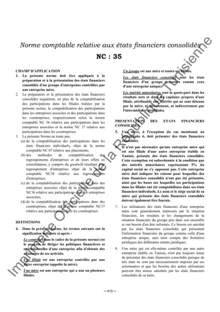 Im
prim
erie
O
fficielle
de
la
République
Tunisienne
─ 415 ─
Norme comptable relative aux états financiers consolidés
NC : 35
CHAMP D'APPLICATION
1. La présente norme doit être appliquée à la
préparation et à la présentation des états financiers
consolidés d'un groupe d'entreprises contrôlées par
une entreprise mère.
2. La préparation et la présentation des états financiers
consolidés requièrent, en plus de la comptabilisation
des participations dans les filiales traitées par la
présente norme, la comptabilisation des participations
dans les entreprises associées et des participations dans
les coentreprises, respectivement selon la norme
comptable NC 36 relative aux participations dans les
entreprises associées et la norme NC 37 relative aux
participations dans les coentreprises.
3. La présente Norme ne traite pas:
(a) de la comptabilisation des participations dans les
états financiers individuels, objet de la norme
comptable NC 07 relative aux placements;
(b) des méthodes de comptabilisation des
regroupements d'entreprises et de leurs effets en
consolidation, y compris du goodwill résultant d'un
regroupement d'entreprises objet de la norme
comptable NC38 relative aux regroupements
d'entreprises;
(c) de la comptabilisation des participations dans des
entreprises associées objet de la norme comptable
NC36 relative aux participations dans les entreprises
associées;
(d) de la comptabilisation des participations dans des
coentreprises, objet de la norme comptable NC37
relative aux participations dans les coentreprises.
DEFINITIONS
4. Dans la présente norme, les termes suivants ont la
signification indiquée ci-après :
Le contrôle (dans le cadre de la présente norme) est
le pouvoir de diriger les politiques financières et
opérationnelles d'une entreprise afin d'obtenir des
avantages de ses activités.
Une filiale est une entreprise contrôlée par une
autre entreprise (appelée la mère).
Une mère est une entreprise qui a une ou plusieurs
filiales.
Un groupe est une mère et toutes ses filiales.
Les états financiers consolidés sont les états
financiers d'un groupe présentés comme ceux
d'une entreprise unique.
Les intérêts minoritaires sont la quote-part dans les
résultats nets et dans les capitaux propres d'une
filiale, attribuable aux intérêts qui ne sont détenus
par la mère, ni directement, ni indirectement par
l'intermédiaire des filiales.
PRESENTATION DES ETATS FINANCIERS
CONSOLIDES
5. Une mère, à l'exception du cas mentionné au
paragraphe 6, doit présenter des états financiers
consolidés.
6. Il n'est pas nécessaire qu'une entreprise mère qui
est une filiale d'une autre entreprise établie en
Tunisie, présente des états financiers consolidés.
Cette exemption est subordonnée à la condition que
des intérêts minoritaires représentant 5% du
capital social ne s'y opposent pas. Cette entreprise
mère doit indiquer les raisons pour lesquelles des
états financiers consolidés n'ont pas été présentés,
ainsi que les bases sur lesquelles ses participations
dans les filiales ont été comptabilisées dans ses états
financiers individuels. Le nom et le siège social de sa
mère qui présente des états financiers consolidés
doivent également être fournis.
7. Les utilisateurs des états financiers d'une entreprise
mère sont généralement intéressés par la situation
financière, les résultats et les changements de la
situation financière du groupe pris dans son ensemble
et ont besoin d'en être informés. Ce besoin est satisfait
par les états financiers consolidés qui présentent
l'information financière du groupe comme celle d'une
entreprise unique, sans tenir compte des frontières
juridiques des différentes entités juridiques.
8. Une mère qui est elle-même contrôlée par une autre
entreprise établie en Tunisie, n'est pas toujours tenue
de présenter des états financiers consolidés puisque de
tels états ne sont pas nécessairement imposés par ses
actionnaires et que les besoins des autres utilisateurs
peuvent être mieux satisfaits par les états financiers
consolidés de sa mère.
 