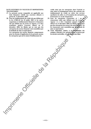 Im
prim
erie
O
fficielle
de
la
République
Tunisienne
─ 418 ─
DATE D'ENTREE EN VIGUEUR ET DISPOSITIONS
TRANSITOIRES
27. La présente norme comptable est applicable aux
états financiers relatifs aux exercices clôturés à
partir du 31 décembre 2003.
28. Pour les établissements de crédit tels que définis par
la loi n°2001-65 du 10 juillet 2001 et les autres
organismes et établissements financiers et bancaires
tels que définis par les textes en vigueur, et à titre
transitoire jusqu'à l'exercice clôturé au 31
décembre 2004, les filiales qui ne sont pas des
entreprises du secteur financier sont consolidées par
la méthode de mise en équivalence.
Les entreprises du secteur financier comprennent,
pour les besoins d'application de la présente norme,
les entreprises qui ont le statut d'établissement de
crédit ainsi que les entreprises dont l'activité se
situe dans le prolongement direct des activités des
établissements de crédit ou relève des services
auxiliaires de celles- ci, à l'exception des entreprises
d'assurance et / ou de réassurance.
29. Pour les entreprises d'assurance et / ou de
réassurance telles que définies par les textes en
vigueur et à titre transitoire jusqu'à l'exercice
clôturé au 31 décembre 2004, les filiales qui ne sont
pas des entreprises du secteur des assurances et / ou
de réassurance sont consolidées par la méthode de
mise en équivalence.
30. Toute disposition relative à la consolidation des
comptes, contraire à la présente norme et prévue par
les normes sectorielles, est considérée sans objet.
 