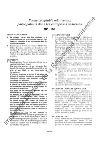 Im
prim
erie
O
fficielle
de
la
République
Tunisienne
─ 419 ─
Norme comptable relative aux
participations dans les entreprises associées
NC : 36
CHAMP D’APPLICATION
1. La présente Norme doit être appliquée à la
comptabilisation par un investisseur dans ses états
financiers consolidés, de ses participations dans des
entreprises associées.
2. Dans le cas où il n'est pas soumis à l'élaboration
d'états financiers consolidés, un investisseur doit
appliquer la présente norme pour préparer et
présenter les notes à ses états financiers individuels,
relatives à ses participations dans des entreprises
associées.
DEFINITIONS
3. Dans la présente Norme, les termes suivants ont la
signification indiquée ci-après :
Une entreprise associée est une entreprise dans
laquelle l’investisseur a une influence notable et qui
n’est ni une filiale ni une coentreprise de
l’investisseur.
L’influence notable est le pouvoir de participer aux
décisions de politique financière et opérationnelle de
l’entreprise détenue, sans, toutefois, exercer un
contrôle sur ces politiques.
Le contrôle (dans le cadre de la présente Norme) est
le pouvoir de diriger les politiques financières et
opérationnelles d’une entreprise afin d’obtenir des
avantages de ses activités.
Une filiale est une entreprise contrôlée par une
autre entreprise (appelée la mère).
La méthode de la mise en équivalence est une
méthode de comptabilisation selon laquelle la
participation est initialement enregistrée au coût et
est ensuite ajustée pour prendre en compte les
changements postérieurs à l’acquisition de la quote-
part de l’investisseur dans les capitaux propres de
l’entreprise détenue. L'état de résultat reflète la
quote-part de l’investisseur dans les résultats de
l’entreprise détenue.
La méthode du coût est une méthode de
comptabilisation selon laquelle la participation est
enregistrée au coût. L’état de résultat ne reflète le
résultat lié à la participation que dans la mesure où
l’investisseur reçoit des distributions provenant du
cumul des résultats nets de l’entreprise détenue
après la date d’acquisition.
INFLUENCE NOTABLE
4. Si un investisseur détient, directement ou indirectement
par le biais de filiales, 20% ou plus des droits de vote
dans l’entreprise détenue, il est présumé avoir une
influence notable, sauf à démontrer clairement que ce
n’est pas le cas. Inversement, si l’investisseur détient,
directement ou indirectement par le biais de filiales,
moins de 20% des droits de vote dans l’entreprise
détenue, il est présumé ne pas avoir d’influence
notable, sauf à démontrer clairement que cette
influence existe. L’existence d’une participation
importante ou majoritaire d’un autre investisseur
n’exclut pas nécessairement que l’investisseur ait une
influence notable.
5. L’existence de l’influence notable d’un investisseur est
habituellement mise en évidence de l’une ou l’autre des
façons suivantes :
(a) représentation au conseil d’administration ou à
l’organe de direction équivalent de l’entreprise
détenue ;
(b) participation au processus d’élaboration des
politiques ;
(c) transactions significatives entre l’investisseur et
l’entreprise détenue ;
(d) échange de personnels dirigeants ; ou
(e) fourniture d’informations techniques essentielles.
METHODE DE LA MISE EN EQUIVALENCE
6. Selon la méthode de la mise en équivalence, la
participation est initialement enregistrée au coût et la
valeur comptable est augmentée ou diminuée pour
prendre en compte la quote-part de l’investisseur dans
les résultats de l’entreprise détenue après la date
d’acquisition. Les distributions reçues de l’entreprise
détenue réduisent la valeur comptable de la
participation. Des ajustements de la valeur comptable
peuvent également être nécessaires pour des
modifications dues à des variations des capitaux
propres de l’entreprise détenues qui n’ont pas été
incluses dans l'état de résultat.
METHODE DU COUT
7. Selon la méthode du coût, un investisseur enregistre sa
participation dans l’entreprise détenue au coût
d'acquisition. L’investisseur ne comptabilise un résultat
que dans la mesure où il reçoit des distributions
 