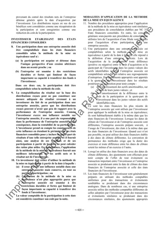 Im
prim
erie
O
fficielle
de
la
République
Tunisienne
─ 420 ─
provenant du cumul des résultats nets de l’entreprise
détenue générés après la date d’acquisition par
l’investisseur. Les distributions reçues en sus de ces
bénéfices sont considérées comme une récupération de
la participation et sont enregistrées comme une
réduction du coût de la participation.
INVESTISSEUR ETABLISSANT DES ETATS
FINANCIERS CONSOLIDES
8. Une participation dans une entreprise associée doit
être comptabilisée dans les états financiers
consolidés selon la méthode de la mise en
équivalence sauf si :
(a) la participation est acquise et détenue dans
l’unique perspective d’une cession ultérieure
dans un avenir proche ; ou
(b) l’entreprise est soumise à des restrictions
durables et fortes qui limitent de façon
importante sa capacité à transférer des fonds à
l’investisseur.
Dans ces deux cas, la participation doit être
comptabilisée selon la méthode du coût.
9. La comptabilisation du résultat sur la base des
distributions reçues peut ne pas constituer une
mesure adéquate du résultat revenant à un
investisseur du fait de sa participation dans une
entreprise associée, parce que les distributions
reçues peuvent n’avoir que peu de rapport avec la
performance de l’entreprise associée. Comme
l’investisseur exerce une influence notable sur
l’entreprise associée, il a une part de responsabilité
dans la performance de l’entreprise associée et, en
conséquence, dans la rentabilité de sa participation.
L’investisseur prend en compte les conséquences de
cette influence en étendant le périmètre de ses états
financiers consolidés pour y inclure sa quote-part de
résultats d’une telle entreprise associée et il fournit
ainsi, une analyse de ses bénéfices et de ses
participations à partir de laquelle on peut calculer
des ratios plus utiles. En conséquence, l’application
de la méthode de la mise en équivalence fournit une
meilleure information sur les actifs nets et le
résultat net de l’investisseur.
10. Un investisseur doit cesser d’utiliser la méthode de
la mise en équivalence à partir de la date à laquelle :
(a) il cesse d’avoir une influence notable dans une
entreprise associée mais conserve, en tout ou
partie, sa participation ; ou
(b) l’utilisation de la méthode de la mise en
équivalence n’est plus appropriée parce que
l’entreprise associée est soumise à des
restrictions durables et fortes qui limitent de
façon importante sa capacité à transférer des
fonds à l’investisseur.
La valeur comptable de la participation à cette date
est considérée constituer son coût par la suite.
MODALITES D’APPLICATION DE LA METHODE
DE LA MISE EN EQUIVALENCE
11. Nombre des procédures appropriées pour l’application
de la méthode de la mise en équivalence sont similaires
aux procédures de consolidation établies par NC 35,
Etats financiers consolidés. En outre, les concepts
généraux sous-jacents aux procédures de consolidation
utilisées lors de l’acquisition d’une filiale sont adoptés
pour l’acquisition d’une participation dans une
entreprise associée.
12. Une participation dans une entreprise associée est
comptabilisée selon la méthode de la mise en
équivalence à partir de la date à laquelle elle répond à
la définition d’une entreprise associée. Lors de
l’acquisition de la participation, toute différence
(positive ou négative) entre le coût d’acquisition et la
quote-part de l’investisseur dans les justes valeurs des
actifs identifiables nets de l’entreprise associée est
comptabilisée selon NC 38 relative aux regroupements
d’entreprises. Des ajustements appropriés sont apportés
à la quote-part de l’investisseur dans les résultats
postérieurs à l’acquisition pour tenir compte :
(a) de l’amortissement des actifs amortissables, sur
la base de leurs justes valeurs ; et
(b) de l’amortissement de la différence entre le
coût de la participation et la quote-part de
l’investisseur dans les justes valeurs des actifs
identifiables nets.
13. Ce sont les états financiers les plus récents de
l’entreprise associée qui sont utilisés par l’investisseur
pour appliquer la méthode de la mise en équivalence;
ils sont habituellement établis à la même date que les
états financiers de l’investisseur. Lorsque les dates de
clôture de l’investisseur et de l’entreprise associée sont
différentes, l’entreprise associée prépare souvent, à
l’usage de l’investisseur, des états à la même date que
les états financiers de l’investisseur. Quand ceci n’est
pas possible, on peut utiliser des états financiers établis
à des dates de clôture différentes. La convention de
permanence des méthodes exige que la durée des
exercices et toute différence entre les dates de clôture
soient les mêmes d’un exercice à l’autre.
14. Lorsqu’on utilise des états financiers avec des dates de
clôture différentes, des ajustements sont effectués pour
tenir compte de l’effet de tout événement ou
transaction important entre l’investisseur et l’entreprise
associée se produisant entre la date de clôture des états
financiers de l’entreprise associée et celle des états
financiers de l’investisseur.
15. Les états financiers de l’investisseur sont généralement
préparés en utilisant des méthodes comptables
uniformes pour des transactions et événements
semblables se produisant dans des circonstances
analogues. Dans de nombreux cas, si une entreprise
associée utilise des méthodes comptables différentes de
celles adoptées par l’investisseur pour des transactions
et événements similaires se produisant dans des
circonstances similaires, des ajustements appropriés
 