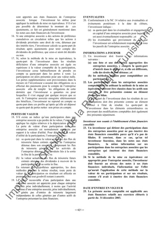 Im
prim
erie
O
fficielle
de
la
République
Tunisienne
─ 421 ─
sont apportés aux états financiers de l’entreprise
associée lorsque l’investisseur les utilise pour
appliquer la méthode de mise en équivalence. S’il n’est
pas possible de déterminer le montant de ces
ajustements, ce fait est généralement mentionné dans
les notes aux états financiers de l'investisseur.
16. Si une entreprise associée a des actions de préférence
cumulatives en circulation telles que les actions à
dividende prioritaire sans droit de vote, détenues par
des intérêts tiers, l’investisseur calcule sa quote-part de
résultats après ajustements pour tenir compte des
dividendes de préférence, que ceux-ci aient été décidés
ou non.
17. Si, selon la méthode de la mise en équivalence, la
quote-part de l’investisseur dans les résultats
déficitaires d’une entreprise associée est égale ou
supérieure à la valeur comptable de la participation,
l’investisseur cesse habituellement de prendre en
compte sa quote-part dans les pertes à venir. La
participation est alors présentée pour une valeur nulle.
Les pertes supplémentaires sont provisionnées dans la
mesure où l’investisseur a assumé des obligations ou a
effectué des paiements pour le compte de l’entreprise
associée afin de remplir les obligations de cette
dernière que l’investisseur a garanties ou pour
lesquelles il s’est engagé par quelque moyen que ce
soit. Si l’entreprise associée enregistre ultérieurement
des bénéfices, l’investisseur ne reprend en compte sa
quote-part dans ces profits qu’après qu’elle ait dépassé
sa quote-part de pertes nettes non prises en compte.
PERTES DE VALEUR
18. S’il existe un indice qu’une participation dans une
entreprise associée a pu perdre de la valeur, l’entreprise
applique les règles relatives à la dépréciation d’actifs.
La perte de valeur d'une participation dans une
entreprise associée est normalement appréciée par
rapport à la valeur d'utilité. Pour déterminer la valeur
d’utilité de la participation, l’entreprise estime :
(a) sa quote-part dans la valeur actualisée des flux de
trésorerie futurs estimés attendus de l’entreprise
détenue dans son ensemble, comprenant les flux
de trésorerie générés par les activités de
l’entreprise détenue et les produits liés à la sortie
in fine de la participation, ou
(b) la valeur actualisée des flux de trésorerie futurs
estimés attendus des dividendes à recevoir de la
participation et de sa sortie in fine.
En retenant des hypothèses appropriées, les deux
méthodes donnent le même résultat, toute perte de
valeur de la participation en résultant est affectée en
premier lieu à tout goodwill restant à amortir.
19. La valeur recouvrable d’une participation dans une
entreprise associée est appréciée pour chaque entreprise
associée prise individuellement, à moins que l’activité
continue d’une entreprise associée, prise individuellement,
ne génère pas d’entrées de trésorerie largement
indépendantes de celles générées par d’autres actifs de
l’entreprise présentant les états financiers.
EVENTUALITES
20. Conformément à la NC 14 relative aux éventualités et
événements postérieurs à la date de clôture,
l’investisseur indique :
(a) sa quote-part dans les éventualités et engagements
en capital d’une entreprise associée pour laquelle il
est aussi éventuellement responsable ; et
(b) les éventualités qui proviennent du fait que
l’investisseur est solidairement responsable de tous
les passifs de l’entreprise associée.
INFORMATIONS A FOURNIR
21. Un investisseur doit fournir les informations
suivantes :
(a) une liste et une description appropriées des
entreprises associées, y compris la quote-part
d’intérêt dans le capital et, si elle est différente,
celle des droits de vote détenus ; et
(b) les méthodes utilisées pour comptabiliser ces
participations.
22. Les participations dans les entreprises associées
comptabilisées en utilisant la méthode de la mise en
équivalence doivent être classées dans les actifs non
courants et être présentées comme un élément
distinct au bilan.
La quote-part de l’investisseur dans les résultats de ces
participations doit être présentée comme un élément
distinct à l'état de résultat. La quote-part de
l’investisseur dans les éléments extraordinaires ou
provenant des modifications comptables doit également
être présentée séparément.
Investisseur non soumis à l'établissement d'états financiers
consolidés
23. Un investisseur qui détient des participations dans
des entreprises associées peut ne pas émettre des
états financiers consolidés parce qu’il n’a pas de
filiales. Il convient, dans ce cas, qu’un tel
investisseur fournisse, dans les notes aux états
financiers, la même information sur ses
participations dans les entreprises associées que les
entreprises qui émettent des états financiers
consolidés.
24. Si la méthode de la mise en équivalence est
appropriée pour l'entreprise associée, l'investisseur
doit fournir au niveau des notes à ses états
financiers individuels, l'information sur l'effet
qu'aurait l'application de cette méthode sur la
valeur de ses participations et sur ses résultats,
comme s'il avait à émettre des états financiers
consolidés.
DATE D’ENTREE EN VIGUEUR
25. La présente norme comptable est applicable aux
états financiers relatifs aux exercices clôturés à
partir du 31 décembre 2003.
 