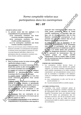 Im
prim
erie
O
fficielle
de
la
République
Tunisienne
─ 423 ─
Norme comptable relative aux
participations dans les coentreprises
NC : 37
CHAMP D'APPLICATION
1. La présente norme doit être appliquée à la
comptabilisation des participations dans:
(a) les coentreprises constituées sous forme
d'activités contrôlées conjointement;
(b) les coentreprises constituées sous forme
d'actifs contrôlés conjointement;
(c) et les coentreprises constituées sous forme
d'entités contrôlées conjointement.
2. Dans le cas où il n'est pas soumis à l'élaboration d'états
financiers consolidés, un coentrepreneur doit appliquer
La présente norme pour préparer et présenter les notes
à ses états financiers individuels, relatives à ses
participations dans des coentreprises constituées sous
forme d'entités contrôlées conjointement.
DEFINITIONS
3. Dans La présente norme, les termes suivants ont la
signification indiquée ci-après :
Une coentreprise est un accord contractuel en vertu
duquel deux parties ou plus conviennent d'exercer
une activité économique sous contrôle conjoint.
Le contrôle est le pouvoir de diriger les politiques
financières et opérationnelles d'une activité
économique afin d'en obtenir des avantages.
Le contrôle conjoint est le partage en vertu d'un
accord contractuel du contrôle d'une activité
économique.
L'influence notable est le pouvoir de participer aux
décisions de politique financière et opérationnelle
d'une activité économique, sans, toutefois, exercer un
contrôle ou un contrôle conjoint sur ces politiques.
Un coentrepreneur est un participant à une
coentreprise qui exerce un contrôle conjoint sur
celle-ci.
Un investisseur dans une coentreprise est un
participant à une coentreprise et il n'exerce pas un
contrôle conjoint sur celle-ci.
La consolidation proportionnelle est une méthode de
comptabilisation et de présentation selon laquelle la
quote-part d'un coentrepreneur dans chacun des
actifs, passifs, produits et charges de l'entité
contrôlée conjointement est regroupée, ligne par
ligne, avec les éléments similaires dans les états
financiers consolidés du coentrepreneur ou est
présentée sous des postes distincts dans les états
financiers consolidés du coentrepreneur.
La méthode de la mise en équivalence est une
méthode de comptabilisation et de présentation
selon laquelle la participation dans une entité
contrôlée conjointement est initialement enregistrée
au coût et est ensuite ajustée pour prendre en
compte les changements postérieurs à l'acquisition
de la quote-part du coentrepreneur dans les
capitaux propres de l'entité contrôlée
conjointement. L'état de résultat reflète la quote-
part du coentrepreneur dans les résultats de l'entité
contrôlée conjointement.
FORMES DE COENTREPRISES
4. Les coentreprises revêtent diverses formes et
structures. La présente norme identifie trois grandes
catégories : les activités contrôlées conjointement, les
actifs contrôlés conjointement et les entités contrôlées
conjointement qui sont généralement connues sous le
nom de coentreprise et répondent à leur définition.
Toutes les coentreprises partagent les caractéristiques
suivantes :
(a) deux coentrepreneurs ou plus sont liés par un
accord contractuel ; et
(b) l’accord contractuel établit un contrôle conjoint.
ACCORD CONTRACTUEL
5. L’existence d’un accord contractuel permet de
distinguer les participations contrôlées conjointement
des participations dans des entreprises associées sur
lesquelles l’investisseur exerce une influence notable
(voir NC36 relative aux participations dans des
entreprises associées). Aux fins de la présente norme,
les activités qui ne font pas l’objet d’un accord
contractuel pour établir le contrôle conjoint ne sont pas
des coentreprises.
 
