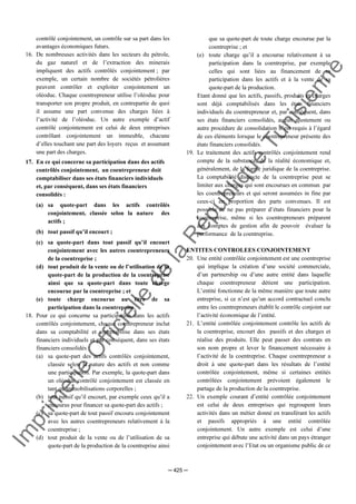 Im
prim
erie
O
fficielle
de
la
République
Tunisienne
─ 425 ─
contrôlé conjointement, un contrôle sur sa part dans les
avantages économiques futurs.
16. De nombreuses activités dans les secteurs du pétrole,
du gaz naturel et de l’extraction des minerais
impliquent des actifs contrôlés conjointement ; par
exemple, un certain nombre de sociétés pétrolières
peuvent contrôler et exploiter conjointement un
oléoduc. Chaque coentrepreneur utilise l’oléoduc pour
transporter son propre produit, en contrepartie de quoi
il assume une part convenue des charges liées à
l’activité de l’oléoduc. Un autre exemple d’actif
contrôlé conjointement est celui de deux entreprises
contrôlant conjointement un immeuble, chacune
d’elles touchant une part des loyers reçus et assumant
une part des charges.
17. En ce qui concerne sa participation dans des actifs
contrôlés conjointement, un coentrepreneur doit
comptabiliser dans ses états financiers individuels
et, par conséquent, dans ses états financiers
consolidés :
(a) sa quote-part dans les actifs contrôlés
conjointement, classée selon la nature des
actifs ;
(b) tout passif qu’il encourt ;
(c) sa quote-part dans tout passif qu’il encourt
conjointement avec les autres coentrepreneurs
de la coentreprise ;
(d) tout produit de la vente ou de l’utilisation de sa
quote-part de la production de la coentreprise
ainsi que sa quote-part dans toute charge
encourue par la coentreprise ; et
(e) toute charge encourue au titre de sa
participation dans la coentreprise.
18. Pour ce qui concerne sa participation dans les actifs
contrôlés conjointement, chaque coentrepreneur inclut
dans sa comptabilité et comptabilise dans ses états
financiers individuels et par conséquent, dans ses états
financiers consolidés :
(a) sa quote-part des actifs contrôlés conjointement,
classée selon la nature des actifs et non comme
une participation. Par exemple, la quote-part dans
un oléoduc contrôlé conjointement est classée en
tant qu’immobilisations corporelles ;
(b) tout passif qu’il encourt, par exemple ceux qu’il a
encourus pour financer sa quote-part des actifs ;
(c) sa quote-part de tout passif encouru conjointement
avec les autres coentrepreneurs relativement à la
coentreprise ;
(d) tout produit de la vente ou de l’utilisation de sa
quote-part de la production de la coentreprise ainsi
que sa quote-part de toute charge encourue par la
coentreprise ; et
(e) toute charge qu’il a encourue relativement à sa
participation dans la coentreprise, par exemple
celles qui sont liées au financement de sa
participation dans les actifs et à la vente de sa
quote-part de la production.
Etant donné que les actifs, passifs, produits et charges
sont déjà comptabilisés dans les états financiers
individuels du coentrepreneur et, par conséquent, dans
ses états financiers consolidés, aucun ajustement ou
autre procédure de consolidation n’est requis à l’égard
de ces éléments lorsque le coentrepreneur présente des
états financiers consolidés.
19. Le traitement des actifs contrôlés conjointement rend
compte de la substance, de la réalité économique et,
généralement, de la forme juridique de la coentreprise.
La comptabilité distincte de la coentreprise peut se
limiter aux charges qui sont encourues en commun par
les coentrepreneurs et qui seront assumées in fine par
ceux-ci en proportion des parts convenues. Il est
possible de ne pas préparer d’états financiers pour la
coentreprise, même si les coentrepreneurs préparent
des comptes de gestion afin de pouvoir évaluer la
performance de la coentreprise.
ENTITES CONTROLEES CONJOINTEMENT
20. Une entité contrôlée conjointement est une coentreprise
qui implique la création d’une société commerciale,
d’un partnership ou d’une autre entité dans laquelle
chaque coentrepreneur détient une participation.
L’entité fonctionne de la même manière que toute autre
entreprise, si ce n’est qu’un accord contractuel conclu
entre les coentrepreneurs établit le contrôle conjoint sur
l’activité économique de l’entité.
21. L’entité contrôlée conjointement contrôle les actifs de
la coentreprise, encourt des passifs et des charges et
réalise des produits. Elle peut passer des contrats en
son nom propre et lever le financement nécessaire à
l’activité de la coentreprise. Chaque coentrepreneur a
droit à une quote-part dans les résultats de l’entité
contrôlée conjointement, même si certaines entités
contrôlées conjointement prévoient également le
partage de la production de la coentreprise.
22. Un exemple courant d’entité contrôlée conjointement
est celui de deux entreprises qui regroupent leurs
activités dans un métier donné en transférant les actifs
et passifs appropriés à une entité contrôlée
conjointement. Un autre exemple est celui d’une
entreprise qui débute une activité dans un pays étranger
conjointement avec l’Etat ou un organisme public de ce
 