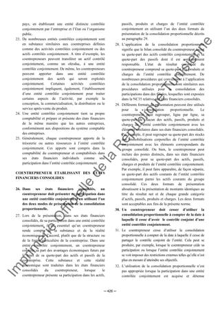 Im
prim
erie
O
fficielle
de
la
République
Tunisienne
─ 426 ─
pays, en établissant une entité distincte contrôlée
conjointement par l’entreprise et l’Etat ou l’organisme
public.
23. De nombreuses entités contrôlées conjointement sont
en substance similaires aux coentreprises définies
comme des activités contrôlées conjointement ou des
actifs contrôlés conjointement. A titre d’exemple, les
coentrepreneurs peuvent transférer un actif contrôlé
conjointement, comme un oléoduc, à une entité
contrôlée conjointement. De même, les coentrepreneurs
peuvent apporter dans une entité contrôlée
conjointement des actifs qui seront exploités
conjointement. Certaines activités contrôlées
conjointement impliquent, également, l’établissement
d’une entité contrôlée conjointement pour traiter
certains aspects de l’activité, par exemple la
conception, la commercialisation, la distribution ou le
service après-vente du produit.
24. Une entité contrôlée conjointement tient sa propre
comptabilité et prépare et présente des états financiers
de la même manière que les autres entreprises,
conformément aux dispositions du système comptable
des entreprises.
25. Généralement, chaque coentrepreneur apporte de la
trésorerie ou autres ressources à l’entité contrôlée
conjointement. Ces apports sont compris dans la
comptabilité du coentrepreneur et comptabilisés dans
ses états financiers individuels comme une
participation dans l’entité contrôlée conjointement.
COENTREPRENEUR ETABLISSANT DES ETATS
FINANCIERS CONSOLIDES
26. Dans ses états financiers consolidés, un
coentrepreneur doit présenter sa participation dans
une entité contrôlée conjointement en utilisant l’un
des deux modes de présentation de la consolidation
proportionnelle.
27. Lors de la présentation, dans ses états financiers
consolidés, de sa participation dans une entité contrôlée
conjointement, il est essentiel qu’un coentrepreneur
rende compte de la substance et de la réalité
économique de l’accord, plutôt que de la structure ou
de la forme particulière de la coentreprise. Dans une
entité contrôlée conjointement, un coentrepreneur
contrôle sa part des avantages économiques futurs par
le biais de sa quote-part des actifs et passifs de la
coentreprise. Cette substance et cette réalité
économique sont traduites dans les états financiers
consolidés du coentrepreneur, lorsque le
coentrepreneur présente sa participation dans les actifs,
passifs, produits et charges de l’entité contrôlée
conjointement en utilisant l’un des deux formats de
présentation de la consolidation proportionnelle décrits
au paragraphe 29.
28. L’application de la consolidation proportionnelle
signifie que le bilan consolidé du coentrepreneur inclut
sa quote-part des actifs contrôlés conjointement et sa
quote-part des passifs dont il est conjointement
responsable. L'état de résultat consolidé du
coentrepreneur comprend sa quote-part des produits et
charges de l’entité contrôlée conjointement. De
nombreuses procédures qui conviennent à l’application
de la consolidation proportionnelle sont similaires aux
procédures utilisées pour la consolidation des
participations dans des filiales, lesquelles sont exposées
dans la NC35 relative aux états financiers consolidés.
29. Différents formats de présentation peuvent être utilisés
pour la consolidation proportionnelle. Le
coentrepreneur peut regrouper, ligne par ligne, sa
quote-part de chacun des actifs, passifs, produits et
charges de l’entité contrôlée conjointement avec les
éléments similaires dans ses états financiers consolidés.
Par exemple, il peut regrouper sa quote-part des stocks
des immobilisations corporelles de l’entité contrôlée
conjointement avec les éléments correspondants du
groupe consolidé. Ou bien, le coentrepreneur peut
inclure des postes distincts, dans ses états financiers
consolidés, pour sa quote-part des actifs, passifs,
charges et produits de l’entité contrôlée conjointement.
Par exemple, il peut faire apparaître, de façon séparée,
sa quote-part des actifs courants de l’entité contrôlée
conjointement parmi les actifs courants du groupe
consolidé. Ces deux formats de présentation
aboutissent à la présentation de montants identiques au
titre du résultat net et de chaque grande catégorie
d’actifs, passifs, produits et charges. Les deux formats
sont acceptables aux fins de la présente norme.
30. Un coentrepreneur doit cesser d’utiliser la
consolidation proportionnelle à compter de la date à
laquelle il cesse d’avoir le contrôle conjoint d’une
entité contrôlée conjointement.
31. Le coentrepreneur cesse d’utiliser la consolidation
proportionnelle à compter de la date à laquelle il cesse de
partager le contrôle conjoint de l’entité. Cela peut se
produire, par exemple, lorsque le coentrepreneur cède sa
participation ou lorsque l’entité contrôlée conjointement
se voit imposer des restrictions externes telles qu’elle n’est
plus en mesure d’atteindre ses objectifs.
32. L’utilisation de la consolidation proportionnelle n’est
pas appropriée lorsque la participation dans une entité
contrôlée conjointement est acquise et détenue
 