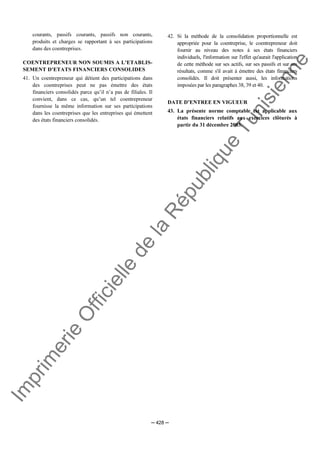Im
prim
erie
O
fficielle
de
la
République
Tunisienne
─ 428 ─
courants, passifs courants, passifs non courants,
produits et charges se rapportant à ses participations
dans des coentreprises.
COENTREPRENEUR NON SOUMIS A L'ETABLIS-
SEMENT D'ETATS FINANCIERS CONSOLIDES
41. Un coentrepreneur qui détient des participations dans
des coentreprises peut ne pas émettre des états
financiers consolidés parce qu’il n’a pas de filiales. Il
convient, dans ce cas, qu’un tel coentrepreneur
fournisse la même information sur ses participations
dans les coentreprises que les entreprises qui émettent
des états financiers consolidés.
42. Si la méthode de la consolidation proportionnelle est
appropriée pour la coentreprise, le coentrepreneur doit
fournir au niveau des notes à ses états financiers
individuels, l'information sur l'effet qu'aurait l'application
de cette méthode sur ses actifs, sur ses passifs et sur ses
résultats, comme s'il avait à émettre des états financiers
consolidés. Il doit présenter aussi, les informations
imposées par les paragraphes 38, 39 et 40.
DATE D’ENTREE EN VIGUEUR
43. La présente norme comptable est applicable aux
états financiers relatifs aux exercices clôturés à
partir du 31 décembre 2003.
 