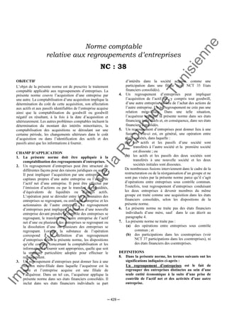 Im
prim
erie
O
fficielle
de
la
République
Tunisienne
─ 429 ─
Norme comptable
relative aux regroupements d’entreprises
NC : 38
OBJECTIF
L’objet de la présente norme est de prescrire le traitement
comptable applicable aux regroupements d’entreprises. La
présente norme couvre l’acquisition d’une entreprise par
une autre. La comptabilisation d’une acquisition implique la
détermination du coût de cette acquisition, son affectation
aux actifs et aux passifs identifiables de l’entreprise acquise
ainsi que la comptabilisation du goodwill ou goodwill
négatif en résultant, à la fois à la date d’acquisition et
ultérieurement. Les autres problèmes comptables incluent la
détermination du montant des intérêts minoritaires, la
comptabilisation des acquisitions se déroulant sur une
certaine période, les changements ultérieurs dans le coût
d’acquisition ou dans l’identification des actifs et des
passifs ainsi que les informations à fournir.
CHAMP D’APPLICATION
1. La présente norme doit être appliquée à la
comptabilisation des regroupements d’entreprises.
2. Un regroupement d’entreprises peut être structuré de
différentes façons pour des raisons juridiques ou autres.
Il peut impliquer l’acquisition par une entreprise, des
capitaux propres d’une autre entreprise ou l’achat de
l’actif net d’une entreprise. Il peut être effectué par
l’émission d’actions ou par le transfert de liquidités,
d’équivalents de liquidités ou d’autres actifs.
L’opération peut se dérouler entre les actionnaires des
entreprises se regroupant, ou entre une entreprise et les
actionnaires de l’autre entreprise. Le regroupement
d’entreprises peut impliquer la création d’une nouvelle
entreprise devant prendre le contrôle des entreprises se
regroupant, le transfert vers autre entreprise de l’actif
net d’une ou plusieurs des entreprises se regroupant ou
la dissolution d’une ou plusieurs des entreprises se
regroupant. Lorsque la substance de l’opération
correspond à la définition d’un regroupement
d’entreprises selon la présente norme, les dispositions
qu’elle contient concernant la comptabilisation et les
informations à fournir sont appropriées, quelle que soit
la structure particulière adoptée pour effectuer le
regroupement.
3. Un regroupement d’entreprises peut donner lieu à une
relation mère-filiale dans laquelle l’acquéreur est la
mère et l’entreprise acquise est une filiale de
l’acquéreur. Dans un tel cas, l’acquéreur applique la
présente norme dans ses états financiers consolidés. Il
inclut dans ses états financiers individuels sa part
d’intérêts dans la société acquise, comme une
participation dans une filiale (voir NCT 35 Etats
financiers consolidés).
4. Un regroupement d’entreprises peut impliquer
l’acquisition de l’actif net, y compris tout goodwill,
d’une autre entreprise au lieu de l’achat des actions de
l’autre entreprise. Un tel regroupement ne crée pas une
relation mère-filiale. Dans une telle situation,
l’acquéreur applique la présente norme dans ses états
financiers individuels et, en conséquence, dans ses états
financiers consolidés.
5. Un regroupement d’entreprises peut donner lieu à une
fusion. Celle-ci est, en général, une opération entre
deux sociétés, dans laquelle :
(a) les actifs et les passifs d’une société sont
transférés à l’autre société et la première société
est dissoute ; ou
(b) les actifs et les passifs des deux sociétés sont
transférés à une nouvelle société et les deux
sociétés initiales sont dissoutes.
De nombreuses fusions interviennent dans le cadre de la
restructuration ou de la réorganisation d’un groupe et ne
sont pas visées par la présente norme parce qu’il s’agit
d’opérations entre entreprises sous contrôle commun.
Toutefois, tout regroupement d’entreprises conduisant
les deux entreprises à devenir membres du même
groupe est traité comme une acquisition dans les états
financiers consolidés, selon les dispositions de la
présente norme.
6. La présente norme ne traite pas des états financiers
individuels d’une mère, sauf dans le cas décrit au
paragraphe 4.
7. La présente norme ne traite pas :
(a) des opérations entre entreprises sous contrôle
commun ; et
(b) des participations dans les coentreprises (voir
NCT 37 participations dans les coentreprises), ni
des états financiers des coentreprises.
DEFINITIONS
8. Dans la présente norme, les termes suivants ont les
significations indiquées ci-après :
Un regroupement d’entreprises est le fait de
regrouper des entreprises distinctes au sein d’une
seule entité économique à la suite d’une prise de
contrôle de l’actif net et des activités d’une autre
entreprise.
 