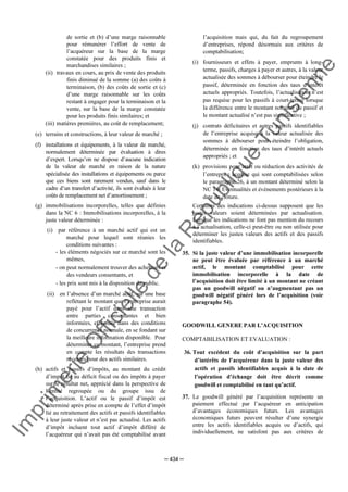 Im
prim
erie
O
fficielle
de
la
République
Tunisienne
─ 434 ─
de sortie et (b) d’une marge raisonnable
pour rémunérer l’effort de vente de
l’acquéreur sur la base de la marge
constatée pour des produits finis et
marchandises similaires ;
(ii) travaux en cours, au prix de vente des produits
finis diminué de la somme (a) des coûts à
terminaison, (b) des coûts de sortie et (c)
d’une marge raisonnable sur les coûts
restant à engager pour la terminaison et la
vente, sur la base de la marge constatée
pour les produits finis similaires; et
(iii) matières premières, au coût de remplacement;
(e) terrains et constructions, à leur valeur de marché ;
(f) installations et équipements, à la valeur de marché,
normalement déterminée par évaluation à dires
d’expert. Lorsqu’on ne dispose d’aucune indication
de la valeur de marché en raison de la nature
spécialisée des installations et équipements ou parce
que ces biens sont rarement vendus, sauf dans le
cadre d’un transfert d’activité, ils sont évalués à leur
coûts de remplacement net d’amortissement ;
(g) immobilisations incorporelles, telles que définies
dans la NC 6 : Immobilisations incorporelles, à la
juste valeur déterminée :
(i) par référence à un marché actif qui est un
marché pour lequel sont réunies les
conditions suivantes :
- les éléments négociés sur ce marché sont les
mêmes,
- on peut normalement trouver des acheteurs et
des vendeurs consentants, et
- les prix sont mis à la disposition du public.
(ii) en l’absence d’un marché actif, sur une base
reflétant le montant que l’entreprise aurait
payé pour l’actif dans une transaction
entre parties consentantes et bien
informées, effectuée dans des conditions
de concurrence normale, en se fondant sur
la meilleure information disponible. Pour
déterminer ce montant, l’entreprise prend
en compte les résultats des transactions
récentes pour des actifs similaires.
(h) actifs et passifs d’impôts, au montant du crédit
d’impôt lié au déficit fiscal ou des impôts à payer
sur le résultat net, apprécié dans la perspective de
l’entité regroupée ou du groupe issu de
l’acquisition. L’actif ou le passif d’impôt est
déterminé après prise en compte de l’effet d’impôt
lié au retraitement des actifs et passifs identifiables
à leur juste valeur et n’est pas actualisé. Les actifs
d’impôt incluent tout actif d’impôt différé de
l’acquéreur qui n’avait pas été comptabilisé avant
l’acquisition mais qui, du fait du regroupement
d’entreprises, répond désormais aux critères de
comptabilisation;
(i) fournisseurs et effets à payer, emprunts à long-
terme, passifs, charges à payer et autres, à la valeur
actualisée des sommes à débourser pour éteindre le
passif, déterminée en fonction des taux d’intérêt
actuels appropriés. Toutefois, l’actualisation n’est
pas requise pour les passifs à court-terme lorsque
la différence entre le montant nominal du passif et
le montant actualisé n’est pas significative ;
(j) contrats déficitaires et autres passifs identifiables
de l’entreprise acquise à la valeur actualisée des
sommes à débourser pour éteindre l’obligation,
déterminée en fonction des taux d’intérêt actuels
appropriés ; et
(k) provisions pour arrêt ou réduction des activités de
l’entreprise acquise qui sont comptabilisées selon
le paragraphe 26, à un montant déterminé selon la
NC 14: Eventualités et évènements postérieurs à la
date de clôture.
Certaines des indications ci-dessus supposent que les
justes valeurs soient déterminées par actualisation.
Lorsque les indications ne font pas mention du recours
à l’actualisation, celle-ci peut-être ou non utilisée pour
déterminer les justes valeurs des actifs et des passifs
identifiables.
35. Si la juste valeur d’une immobilisation incorporelle
ne peut être évaluée par référence à un marché
actif, le montant comptabilisé pour cette
immobilisation incorporelle à la date de
l’acquisition doit être limité à un montant ne créant
pas un goodwill négatif ou n’augmentant pas un
goodwill négatif généré lors de l’acquisition (voir
paragraphe 54).
GOODWILL GENERE PAR L’ACQUISITION
COMPTABILISATION ET EVALUATION :
36. Tout excédent du coût d’acquisition sur la part
d’intérêts de l’acquéreur dans la juste valeur des
actifs et passifs identifiables acquis à la date de
l’opération d’échange doit être décrit comme
goodwill et comptabilisé en tant qu’actif.
37. Le goodwill généré par l’acquisition représente un
paiement effectué par l’acquéreur en anticipation
d’avantages économiques futurs. Les avantages
économiques futurs peuvent résulter d’une synergie
entre les actifs identifiables acquis ou d’actifs, qui
individuellement, ne satisfont pas aux critères de
 