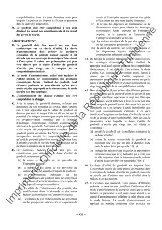 Im
prim
erie
O
fficielle
de
la
République
Tunisienne
─ 435 ─
comptabilisation dans les états financiers mais pour
lesquels l’acquéreur est disposé à effectuer un paiement
dans le cadre de l’acquisition.
38. Le goodwill doit être comptabilisé à son coût
diminué du cumul des amortissements et du cumul
des pertes de valeur.
AMORTISSEMENT :
39. Le goodwill doit être amorti sur une base
systématique sur sa durée d’utilité. La durée
d’amortissement doit refléter la meilleure
estimation de la période durant laquelle il est
attendu que des avantages économiques futurs iront
à l’entreprise. Il existe une présomption qui peut
être réfutée que la durée d’utilité du goodwill
n’excède pas vingt ans à compter de sa
comptabilisation initiale.
40. Le mode d’amortissement utilisé doit traduire le
rythme attendu de consommation des avantages
économiques futurs résultant du goodwill. Sauf
éléments probants et convaincants qu’un autre
mode est plus approprié en la circonstance, le mode
linéaire doit être appliqué.
41. L’amortissement de chaque exercice doit être
comptabilisé en charges.
42. Avec le temps, le goodwill diminue, reflétant une
diminution de son potentiel de service. Dans certains
cas, il peut apparaître que la valeur du goodwill ne
diminue pas avec le temps. Cela est dû au fait que le
potentiel d’avantages économiques acquis initialement
est progressivement remplacé par le potentiel
d’avantages économiques résultant d’améliorations
ultérieures du goodwill. Autrement dit, le goodwill qui
a été acquis est progressivement remplacé par un
goodwill généré en interne. La NC 6: Immobilisations
incorporelles interdit la comptabilisation en tant
qu’actif du goodwill généré en interne. Il convient donc
d’amortir le goodwill sur une base systématique sur la
meilleure estimation de sa durée d’utilité.
43. De nombreux facteurs doivent être pris en
considération pour déterminer la durée d’utilité du
goodwill, notamment :
(a) la nature et la durée de vie prévisible de
l’entreprise acquise;
(b) la stabilité et la durée de vie prévisible du
secteur d’activité auquel correspond le goodwill;
(c) les informations publiques sur les
caractéristiques du goodwill dans des entreprises
ou secteurs d’activité similaires et les cycles de
vie types d’entreprises similaires;
(d) les effets de l’obsolescence des produits, des
modifications dans la demande et des autres
facteurs économiques sur l’entreprise acquise;
(e) l’espérance de vie professionnelle des personnes
ou des groupes de salariés clés et la question de
savoir si l’entreprise acquise pourrait être gérée
efficacement par une autre équipe dirigeante;
(f) le niveau des dépenses de maintenance ou de
financements requis pour obtenir les avantages
économiques futurs attendus de l’entreprise
acquise, et la capacité et l’intention de
l’entreprise d’atteindre ce niveau;
(g) les actions attendues de la part des concurrents
ou des concurrents potentiels; et
(h) la durée du contrôle sur l’entreprise acquise et
les dispositions légales, réglementaires ou
contractuelles affectant sa durée d’utilité.
44. Du fait que le goodwill représente, entre autres choses,
des avantages économiques futurs résultant de
synergies ou d’actifs qui ne peuvent être comptabilisés
distinctement, il est difficile d’en estimer la durée
d’utilité. Ces estimations deviennent moins fiables à
mesure que la durée d’utilité augmente. La
présomption retenue dans la présente norme est que la
durée d’utilité du goodwill n’excède normalement pas
vingt ans à compter de sa comptabilisation initiale.
45. Dans de rares cas, il peut exister des éléments probants
et convaincants que la durée d’utilité du goodwill aura
une durée spécifique supérieure à vingt ans. Bien que
des exemples soient difficiles à trouver, cela peut être
le cas lorsque le goodwill est si clairement lié à un actif
identifiable ou à un groupe d’actifs identifiables que
l’on peut raisonnablement s’attendre à ce qu’il
bénéficie à l’acquéreur sur la durée d’utilité de cet actif
ou de ce groupe d’actifs identifiables. Dans ces cas, la
présomption selon laquelle la durée d’utilité du
goodwill n’excède pas vingt ans, est réfutée et
l’entreprise :
(a) amortit le goodwill sur la meilleure estimation de
sa durée d’utilité;
(b) estime la valeur recouvrable du goodwill au
minimum une fois par an afin d’identifier toute
perte de valeur (voir paragraphe 51) ; et
(c) indique les raisons pour lesquelles la présomption
est réfutée ainsi que le(s) facteur(s) qui a (ont) joué
un rôle important dans la détermination de la durée
d’utilité du goodwill (voir paragraphe 76(b) ).
46. La durée d’utilité du goodwill est toujours finie.
L’incertitude justifie de faire preuve de prudence dans
l’estimation de la durée d’utilité du goodwill, mais elle
ne justifie pas d’estimer une durée d’utilité dont la
brièveté n’est pas réaliste.
47. Il n’existera que rarement, voire jamais, d’éléments
probants et convaincants justifiant l’utilisation d’un
mode d’amortissement du goodwill autre que le mode
linéaire, en particulier si cet autre mode aboutit à un
cumul d’amortissements inférieur à celui obtenu avec
le mode linéaire. Le mode d’amortissement est
appliqué de manière cohérente d’un exercice sur
 