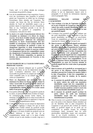 Im
prim
erie
O
fficielle
de
la
République
Tunisienne
─ 436 ─
l’autre, sauf si le rythme attendu des avantages
économiques du goodwill a changé.
48. Lors de la comptabilisation d’une acquisition, il peut y
avoir des circonstances dans lesquelles le goodwill
généré par l’acquisition ne reflète pas les avantages
économiques futurs attendus par l’acquéreur. Par
exemple, une baisse des flux de trésorerie futurs
attendus de l’actif net identifiable acquis a pu se
produire depuis la négociation du prix d’acquisition.
Dans ce cas, l’entreprise procède à un test de
dépréciation du goodwill et comptabilise en
conséquence, toute perte de valeur.
49. La durée et le mode d’amortissement doivent être
réexaminés au minimum à la clôture de chaque
exercice. Si la durée d’utilité attendue du goodwill
est significativement différente des estimations
antérieures, la durée d’amortissement doit être
modifiée en conséquence. Si le rythme attendu des
avantages économiques du goodwill a connu un
changement important, le mode d’amortissement
doit être modifié pour traduire le nouveau rythme.
Ces changements doivent être comptabilisés comme
des changements d’estimations comptables selon la
NC 11: Modifications comptables, en ajustant la
dotation aux amortissements de l’exercice et des
exercices futurs.
RECOUVRABILITE DE LA VALEUR COMPTABLE-
PERTES DE VALEUR :
50. Lorsque des éléments indiquent que le goodwill a
perdu de la valeur, un test de dépréciation doit être
opéré. L’entreprise détermine alors la valeur
recouvrable du goodwill et la compare par rapport à sa
valeur comptable nette, le cas échéant une perte de
valeur est comptabilisée.
51. Outre ces dispositions, une entreprise doit, au
minimum à la clôture de chaque exercice, estimer la
valeur recouvrable du goodwill qui est amorti sur
une durée supérieure à vingt ans à compter de sa
comptabilisation initiale, même s’il n’existe aucun
indice d’une perte de valeur.
52. Il est parfois difficile d’établir si le goodwill a perdu de
la valeur, en particulier si sa durée d’utilité est longue.
En conséquence, la présente norme impose, au
minimum, un calcul annuel de la valeur recouvrable du
goodwill si sa durée d’utilité est supérieure à vingt ans
à compter de sa comptabilisation initiale.
53. L’obligation d’effectuer un test annuel de dépréciation
du goodwill s’applique à chaque fois que la durée
actuelle totale d’utilité estimée du goodwill excède
vingt ans à compter de sa comptabilisation initiale. Par
conséquent, si la durée d’utilité du goodwill avait été
estimée inférieure à vingt ans lors de sa
comptabilisation initiale mais si la durée d’utilité
estimée est par la suite étendue et excède vingt ans à
compter de sa comptabilisation initiale, l’entreprise
effectue le test de dépréciation imposé selon le
paragraphe 51 et fournit les informations imposées
selon le paragraphe 76(b).
GOODWILL NEGATIF GENERE PAR
L’ACQUISITION
54. Tout excédent, à la date de l’opération d’échange,
de la part d’intérêts de l’acquéreur dans les justes
valeurs des actifs et passifs identifiables acquis, sur
le coût d’acquisition doit être comptabilisé en tant
que goodwill négatif.
55. L’existence d’un goodwill négatif peut indiquer que
des actifs identifiables ont été surévalués et que des
passifs identifiables ont été omis ou sous-évalués.
Avant de comptabiliser un goodwill négatif, il est
important de s’assurer que tel n’est pas le cas.
56. Dans la mesure où le goodwill négatif correspond à
des pertes et des dépenses futures attendues
identifiées dans le plan d’acquisition de l’acquéreur,
qui peuvent être évaluées de manière fiable, mais
qui ne représentent pas à la date d’acquisition des
passifs identifiables (voir paragraphe 21), cette
fraction du goodwill négatif doit être comptabilisée
en produits dans l’état de résultat lorsque les pertes
et les dépenses futures sont comptabilisées. Si ces
pertes et dépenses futures identifiables ne sont pas
comptabilisées au cours de l’exercice attendu, le
goodwill négatif doit être traité selon le paragraphe
57(a) et(b).
57. Dans la mesure où le goodwill ne correspond pas à
des pertes et des dépenses futures identifiables
attendues pouvant être évaluées de manière fiable à
la date d’acquisition, il doit être comptabilisé en
produit dans l'état de résultat, de la manière
suivante :
(a) le montant du goodwill négatif n’excédant pas
les justes valeurs des actifs non monétaires
identifiables acquis doit être comptabilisé en
produits sur une base systématique sur la durée
d’utilité moyenne pondérée restant à courir des
actifs amortissables identifiables acquis ; et
(b) le montant du goodwill négatif excédant les
justes valeurs des actifs non monétaires
identifiables acquis doit être comptabilisé
immédiatement en produits.
58. Dans la mesure où le goodwill négatif ne correspond
pas à des pertes et des dépenses futures attendues qui
ont été identifiées dans le plan d’acquisition de
l’acquéreur et qui peuvent être évaluées de manière
fiable, le goodwill négatif est un profit qui est
comptabilisé en produits lorsque les avantages
économiques futurs incorporés dans les actifs
amortissables identifiables acquis sont consommés.
Dans le cas d’actifs monétaires, le profit est
comptabilisé immédiatement en produits.
 