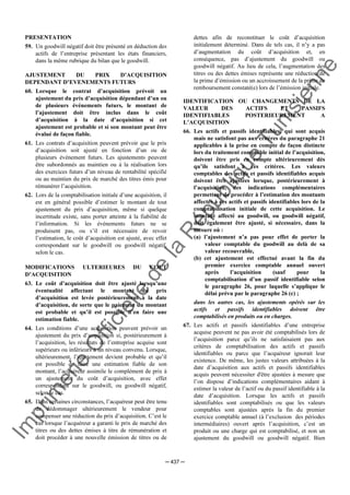 Im
prim
erie
O
fficielle
de
la
République
Tunisienne
─ 437 ─
PRESENTATION
59. Un goodwill négatif doit être présenté en déduction des
actifs de l’entreprise présentant les états financiers,
dans la même rubrique du bilan que le goodwill.
AJUSTEMENT DU PRIX D’ACQUISITION
DEPENDANT D’EVENEMENTS FUTURS
60. Lorsque le contrat d’acquisition prévoit un
ajustement du prix d’acquisition dépendant d’un ou
de plusieurs événements futurs, le montant de
l’ajustement doit être inclus dans le coût
d’acquisition à la date d’acquisition si cet
ajustement est probable et si son montant peut être
évalué de façon fiable.
61. Les contrats d’acquisition peuvent prévoir que le prix
d’acquisition soit ajusté en fonction d’un ou de
plusieurs événement futurs. Les ajustements peuvent
être subordonnés au maintien ou à la réalisation lors
des exercices futurs d’un niveau de rentabilité spécifié
ou au maintien du prix de marché des titres émis pour
rémunérer l’acquisition.
62. Lors de la comptabilisation initiale d’une acquisition, il
est en général possible d’estimer le montant de tout
ajustement du prix d’acquisition, même si quelque
incertitude existe, sans porter atteinte à la fiabilité de
l’information. Si les événements futurs ne se
produisent pas, ou s’il est nécessaire de revoir
l’estimation, le coût d’acquisition est ajusté, avec effet
correspondant sur le goodwill ou goodwill négatif,
selon le cas.
MODIFICATIONS ULTERIEURES DU COUT
D’ACQUISITION
63. Le coût d’acquisition doit être ajusté lorsqu’une
éventualité affectant le montant du prix
d’acquisition est levée postérieurement à la date
d’acquisition, de sorte que le paiement du montant
est probable et qu’il est possible d’en faire une
estimation fiable.
64. Les conditions d’une acquisition peuvent prévoir un
ajustement du prix d’acquisition si, postérieurement à
l’acquisition, les résultats de l’entreprise acquise sont
supérieurs ou inférieurs à un niveau convenu. Lorsque,
ultérieurement, l’ajustement devient probable et qu’il
est possible de faire une estimation fiable de son
montant, l’acquéreur assimile le complément de prix à
un ajustement du coût d’acquisition, avec effet
correspondant sur le goodwill, ou goodwill négatif,
selon le cas.
65. Dans certaines circonstances, l’acquéreur peut être tenu
de dédommager ultérieurement le vendeur pour
compenser une réduction du prix d’acquisition. C’est le
cas lorsque l’acquéreur a garanti le prix de marché des
titres ou des dettes émises à titre de rémunération et
doit procéder à une nouvelle émission de titres ou de
dettes afin de reconstituer le coût d’acquisition
initialement déterminé. Dans de tels cas, il n’y a pas
d’augmentation du coût d’acquisition et, en
conséquence, pas d’ajustement du goodwill ou
goodwill négatif. Au lieu de cela, l’augmentation des
titres ou des dettes émises représente une réduction de
la prime d’émission ou un accroissement de la prime de
remboursement constaté(e) lors de l’émission initiale.
IDENTIFICATION OU CHANGEMENTS DE LA
VALEUR DES ACTIFS ET PASSIFS
IDENTIFIABLES POSTERIEUREMENT A
L’ACQUISITION
66. Les actifs et passifs identifiables, qui sont acquis
mais ne satisfont pas aux critères du paragraphe 21
applicables à la prise en compte de façon distincte
lors du traitement comptable initial de l’acquisition,
doivent être pris en compte ultérieurement dès
qu’ils satisfont à ces critères. Les valeurs
comptables des actifs et passifs identifiables acquis
doivent être ajustées lorsque, postérieurement à
l’acquisition, des indications complémentaires
permettent de procéder à l’estimation des montants
affectés à ces actifs et passifs identifiables lors de la
comptabilisation initiale de cette acquisition. Le
montant affecté au goodwill, ou goodwill négatif,
doit également être ajusté, si nécessaire, dans la
mesure où :
(a) l’ajustement n’a pas pour effet de porter la
valeur comptable du goodwill au delà de sa
valeur recouvrable,
(b) cet ajustement est effectué avant la fin du
premier exercice comptable annuel ouvert
après l’acquisition (sauf pour la
comptabilisation d’un passif identifiable selon
le paragraphe 26, pour laquelle s’applique le
délai prévu par le paragraphe 26 (c) ;
dans les autres cas, les ajustements opérés sur les
actifs et passifs identifiables doivent être
comptabilisés en produits ou en charges.
67. Les actifs et passifs identifiables d’une entreprise
acquise peuvent ne pas avoir été comptabilisés lors de
l’acquisition parce qu’ils ne satisfaisaient pas aux
critères de comptabilisation des actifs et passifs
identifiables ou parce que l’acquéreur ignorait leur
existence. De même, les justes valeurs attribuées à la
date d’acquisition aux actifs et passifs identifiables
acquis peuvent nécessiter d'être ajustées à mesure que
l’on dispose d’indications complémentaires aidant à
estimer la valeur de l’actif ou du passif identifiable à la
date d’acquisition. Lorsque les actifs et passifs
identifiables sont comptabilisés ou que les valeurs
comptables sont ajustées après la fin du premier
exercice comptable annuel (à l’exclusion des périodes
intermédiaires) ouvert après l’acquisition, c’est un
produit ou une charge qui est comptabilisé, et non un
ajustement du goodwill ou goodwill négatif. Bien
 