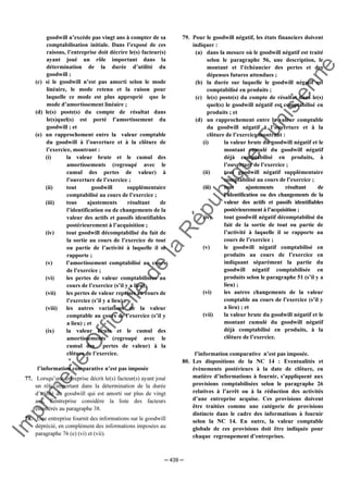 Im
prim
erie
O
fficielle
de
la
République
Tunisienne
─ 439 ─
goodwill n’excède pas vingt ans à compter de sa
comptabilisation initiale. Dans l’exposé de ces
raisons, l’entreprise doit décrire le(s) facteur(s)
ayant joué un rôle important dans la
détermination de la durée d’utilité du
goodwill ;
(c) si le goodwill n’est pas amorti selon le mode
linéaire, le mode retenu et la raison pour
laquelle ce mode est plus approprié que le
mode d’amortissement linéaire ;
(d) le(s) poste(s) du compte de résultat dans
le(s)quel(s) est porté l’amortissement du
goodwill ; et
(e) un rapprochement entre la valeur comptable
du goodwill à l’ouverture et à la clôture de
l’exercice, montrant :
(i) la valeur brute et le cumul des
amortissements (regroupé avec le
cumul des pertes de valeur) à
l’ouverture de l’exercice ;
(ii) tout goodwill supplémentaire
comptabilisé au cours de l’exercice ;
(iii) tous ajustements résultant de
l’identification ou de changements de la
valeur des actifs et passifs identifiables
postérieurement à l’acquisition ;
(iv) tout goodwill décomptabilisé du fait de
la sortie au cours de l’exercice de tout
ou partie de l’activité à laquelle il se
rapporte ;
(v) l’amortissement comptabilisé au cours
de l’exercice ;
(vi) les pertes de valeur comptabilisées au
cours de l’exercice (s’il y a lieu);
(vii) les pertes de valeur reprises au cours de
l’exercice (s’il y a lieu) ;
(viii) les autres variations de la valeur
comptable au cours de l’exercice (s’il y
a lieu) ; et
(ix) la valeur brute et le cumul des
amortissements (regroupé avec le
cumul des pertes de valeur) à la
clôture de l’exercice.
l’information comparative n’est pas imposée
77. Lorsqu’une entreprise décrit le(s) facteur(s) ayant joué
un rôle important dans la détermination de la durée
d’utilité du goodwill qui est amorti sur plus de vingt
ans, l’entreprise considère la liste des facteurs
énumérés au paragraphe 38.
78. Une entreprise fournit des informations sur le goodwill
déprécié, en complément des informations imposées au
paragraphe 76 (e) (vi) et (vii).
79. Pour le goodwill négatif, les états financiers doivent
indiquer :
(a) dans la mesure où le goodwill négatif est traité
selon le paragraphe 56, une description, le
montant et l’échéancier des pertes et des
dépenses futures attendues ;
(b) la durée sur laquelle le goodwill négatif est
comptabilisé en produits ;
(c) le(s) poste(s) du compte de résultat dans le(s)
quel(s) le goodwill négatif est comptabilisé en
produits ; et
(d) un rapprochement entre la valeur comptable
du goodwill négatif à l’ouverture et à la
clôture de l’exercice montrant :
(i) la valeur brute du goodwill négatif et le
montant cumulé du goodwill négatif
déjà comptabilisé en produits, à
l’ouverture de l’exercice ;
(ii) tout goodwill négatif supplémentaire
comptabilisé au cours de l’exercice ;
(iii) tous ajustements résultant de
l’identification ou des changements de la
valeur des actifs et passifs identifiables
postérieurement à l’acquisition ;
(iv) tout goodwill négatif décomptabilisé du
fait de la sortie de tout ou partie de
l’activité à laquelle il se rapporte au
cours de l’exercice ;
(v) le goodwill négatif comptabilisé en
produits au cours de l’exercice en
indiquant séparément la partie du
goodwill négatif comptabilisée en
produits selon le paragraphe 51 (s’il y a
lieu) ;
(vi) les autres changements de la valeur
comptable au cours de l’exercice (s’il y
a lieu) ; et
(vii) la valeur brute du goodwill négatif et le
montant cumulé du goodwill négatif
déjà comptabilisé en produits, à la
clôture de l’exercice.
l’information comparative n’est pas imposée.
80. Les dispositions de la NC 14 : Eventualités et
évènements postérieurs à la date de clôture, en
matière d’informations à fournir, s’appliquent aux
provisions comptabilisées selon le paragraphe 26
relatives à l’arrêt ou à la réduction des activités
d’une entreprise acquise. Ces provisions doivent
être traitées comme une catégorie de provisions
distincte dans le cadre des informations à fournir
selon la NC 14. En outre, la valeur comptable
globale de ces provisions doit être indiquée pour
chaque regroupement d’entreprises.
 