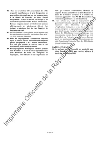 Im
prim
erie
O
fficielle
de
la
République
Tunisienne
─ 440 ─
81. Dans une acquisition, si les justes valeurs des actifs
et passifs identifiables ou le prix d’acquisition ne
peuvent être déterminés que sur une base provisoire
à la clôture de l’exercice au cours duquel
l’acquisition a eu lieu, ce fait doit être indiqué et les
explications correspondantes doivent être fournies.
Lorsque ces justes valeurs provisoires sont ajustées
ultérieurement, ces ajustements doivent être
indiqués et expliqués dans les états financiers de
l’exercice concerné.
82. Les informations d’ordre général devant figurer dans
les états financiers consolidés sont incluses dans la NC
35 : états financiers consolidés.
83. Pour les regroupements d’entreprises effectués
après la date de clôture, les informations imposées
par les paragraphes 74 à 82 doivent être fournies.
S’il n’est pas possible de fournir l’une de ces
informations, ce fait doit être indiqué.
84. Les regroupements d’entreprises effectués après la
date de clôture et avant la date d’approbation des
états financiers de l’une des entreprises se
regroupant, sont indiqués si leur importance est
telle que l’absence d’information affecterait la
capacité de ceux qui utilisent les états financiers à
faire des évaluations correctes et à prendre des
décisions appropriées (voir NC 14: Eventualités et
évènements postérieurs à la date de clôture).
85. Dans certains cas, l’effet du regroupement peut
permettre à l’entreprise regroupée de préparer des états
financiers selon l’hypothèse de continuité
d’exploitation. Ceci aurait pu ne pas être possible pour
une des entreprises se regroupant ou pour les deux. Tel
peut être le cas, par exemple, lorsqu’une entreprise en
butte à des difficultés de trésorerie, se regroupe avec
une entreprise pouvant disposer de trésorerie qui peut
être utilisée par l’entreprise en ayant besoin. Dans un
pareil cas, la présentation de cette information dans les
états financiers de l’entreprise ayant des difficultés de
trésorerie est pertinente.
DATE D’APPLICATION
86. La présente norme comptable est applicable aux
états financiers relatifs aux exercices clôturés à
partir du 31 décembre 2003.
 