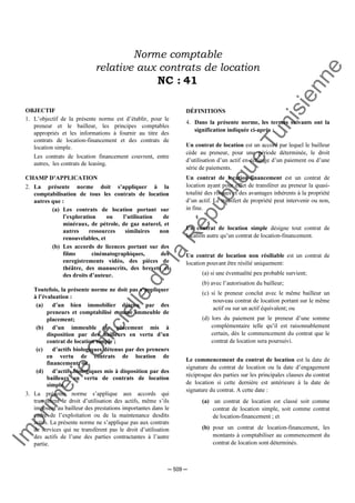 Im
prim
erie
O
fficielle
de
la
République
Tunisienne
─ 509 ─
Norme comptable
relative aux contrats de location
NC : 41
OBJECTIF
1. L’objectif de la présente norme est d’établir, pour le
preneur et le bailleur, les principes comptables
appropriés et les informations à fournir au titre des
contrats de location-financement et des contrats de
location simple.
Les contrats de location financement couvrent, entre
autres, les contrats de leasing.
CHAMP D’APPLICATION
2. La présente norme doit s’appliquer à la
comptabilisation de tous les contrats de location
autres que :
(a) Les contrats de location portant sur
l’exploration ou l’utilisation de
minéraux, de pétrole, de gaz naturel, et
autres ressources similaires non
renouvelables, et
(b) Les accords de licences portant sur des
films cinématographiques, des
enregistrements vidéo, des pièces de
théâtre, des manuscrits, des brevets et
des droits d’auteur.
Toutefois, la présente norme ne doit pas s’appliquer
à l’évaluation :
(a) d’un bien immobilier détenu par des
preneurs et comptabilisé comme immeuble de
placement;
(b) d’un immeuble de placement mis à
disposition par des bailleurs en vertu d’un
contrat de location simple ;
(c) d’actifs biologiques détenus par des preneurs
en vertu de contrats de location de
financement; ou
(d) d’actifs biologiques mis à disposition par des
bailleurs en vertu de contrats de location
simple.
3. La présente norme s’applique aux accords qui
transfèrent le droit d’utilisation des actifs, même s’ils
imposent au bailleur des prestations importantes dans le
cadre de l’exploitation ou de la maintenance desdits
actifs. La présente norme ne s’applique pas aux contrats
de services qui ne transfèrent pas le droit d’utilisation
des actifs de l’une des parties contractantes à l’autre
partie.
DÉFINITIONS
4. Dans la présente norme, les termes suivants ont la
signification indiquée ci-après :
Un contrat de location est un accord par lequel le bailleur
cède au preneur, pour une période déterminée, le droit
d’utilisation d’un actif en échange d’un paiement ou d’une
série de paiements.
Un contrat de location-financement est un contrat de
location ayant pour effet de transférer au preneur la quasi-
totalité des risques et des avantages inhérents à la propriété
d’un actif. Le transfert de propriété peut intervenir ou non,
in fine.
Un contrat de location simple désigne tout contrat de
location autre qu’un contrat de location-financement.
Un contrat de location non résiliable est un contrat de
location pouvant être résilié uniquement:
(a) si une éventualité peu probable survient;
(b) avec l’autorisation du bailleur;
(c) si le preneur conclut avec le même bailleur un
nouveau contrat de location portant sur le même
actif ou sur un actif équivalent; ou
(d) lors du paiement par le preneur d’une somme
complémentaire telle qu’il est raisonnablement
certain, dès le commencement du contrat que le
contrat de location sera poursuivi.
Le commencement du contrat de location est la date de
signature du contrat de location ou la date d’engagement
réciproque des parties sur les principales clauses du contrat
de location si cette dernière est antérieure à la date de
signature du contrat. A cette date :
(a) un contrat de location est classé soit comme
contrat de location simple, soit comme contrat
de location-financement ; et
(b) pour un contrat de location-financement, les
montants à comptabiliser au commencement du
contrat de location sont déterminés.
 