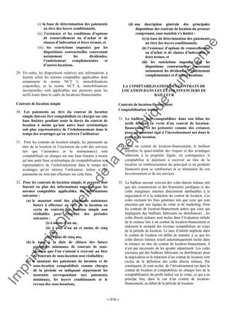 Im
prim
erie
O
fficielle
de
la
République
Tunisienne
─ 514 ─
(i) la base de détermination des paiements
au titre des loyers conditionnels,
(ii) l’existence et les conditions d’options
de renouvellement ou d’achat et de
clauses d’indexation et leurs termes, et
(iii) les restrictions imposées par les
dispositions contractuelles concernant
notamment les dividendes,
l’endettement complémentaire et
d’autres locations.
29. En outre, les dispositions relatives aux informations à
fournir selon les normes comptables applicables dont
notamment la norme NCT 5, immobilisations
corporelles, et la norme NCT 6, immobilisations
incorporelles sont applicables aux preneurs pour les
actifs loués dans le cadre de locations-financements.
Contrats de location simple
30. Les paiements au titre du contrat de location
simple doivent être comptabilisés en charges sur une
base linéaire pendant toute la durée du contrat de
location à moins qu’une autre base systématique
soit plus représentative de l’échelonnement dans le
temps des avantages qu’en retirera l’utilisateur.
31. Pour les contrats de location simple, les paiements au
titre de la location (à l’exclusion du coût des services
tels que l’assurance et la maintenance) sont
comptabilisés en charges sur une base linéaire à moins
qu’une autre base systématique de comptabilisation soit
représentative de l’échelonnement dans le temps des
avantages qu’en retirera l’utilisateur, même si les
paiements ne sont pas effectués sur cette base.
32. Pour les contrats de location simple, le preneur doit
fournir en plus des informations imposées par les
normes comptables applicables, les informations
suivantes :
(a) le montant total des paiements minimaux
futurs à effectuer au titre de la location en
vertu de contrats de location simple non
résiliables pour chacune des périodes
suivantes :
(i) à moins d’un an,
(ii) à plus d’un an et moins de cinq
ans,
(iii) à plus de cinq ans,
(b) le total à la date de clôture des futurs
paiements minimaux de contrats de sous-
location que l’on s’attend à recevoir au titre
de contrats de sous-location non résiliables;
(c) le montant des paiements de location et de
sous-location comptabilisés comme charges
de la période en indiquant séparément les
montants correspondant aux paiements
minimaux, les loyers conditionnels et le
revenu des sous-locations,
(d) une description générale des principales
dispositions des contrats de location du preneur
comprenant, sans toutefois s’y limiter :
(i) la base de détermination des paiements
au titre des loyers conditionnels,
(ii) l’existence d’options de renouvellement
ou d’achat et de clauses d’indexation, et
leurs termes, et
(iii) les restrictions imposées par les
dispositions contractuelles concernant
notamment les dividendes, l’endettement
complémentaire et d’autres locations.
LA COMPTABILISATION DES CONTRATS DE
LOCATION DANS LES ÉTATS FINANCIERS DU
BAILLEUR
Contrats de location-financement
Comptabilisation initiale
33. Le bailleur doit comptabiliser dans son bilan les
actifs détenus en vertu d’un contrat de location-
financement et les présenter comme des créances
pour un montant égal à l’investissement net dans le
contrat de location.
34. Dans un contrat de location-financement, le bailleur
transfère la quasi-totalité des risques et des avantages
inhérents à la propriété légale, en conséquence, il
comptabilise le paiement à recevoir au titre de la
location en remboursement du principal et en produits
financiers pour se rembourser et se rémunérer de son
investissement et de ses services.
35. Le bailleur encourt souvent des coûts directs initiaux tels
que des commissions et des honoraires juridiques et des
coûts marginaux internes directement attribuables à la
négociation et à la rédaction du contrat de location. Ces
coûts excluent les frais généraux tels que ceux qui sont
encourus par une équipe de vente et de marketing. Pour
les contrats de location-financement autres que ceux qui
impliquent des bailleurs fabricants ou distributeurs , les
coûts directs initiaux sont inclus dans l’évaluation initiale
de la créance liée à un contrat de location-financement et
réduisent le montant des revenus comptabilisés au cours
de la période de location. Le taux d’intérêt implicite dans
le contrat de location est défini de manière à ce que les
coûts directs initiaux soient automatiquement inclus dans
la créance au titre du contrat de location-financement, il
n’est pas nécessaire de les ajouter séparément. Les coûts
encourus par des bailleurs fabricants ou distributeurs pour
la négociation et la rédaction d’un contrat de location sont
exclus de la définition des coûts directs initiaux. Par
conséquent, ils sont exclus de l’investissement net dans le
contrat de location et comptabilisés en charges lors de la
comptabilisation du profit réalisé sur la vente, ce qui a en
principe lieu, dans le cas d’un contrat de location-
financement, au début de la période de location.
 