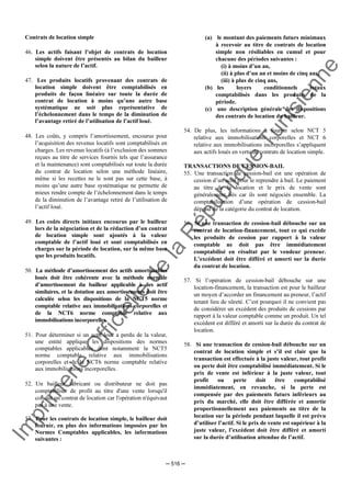 Im
prim
erie
O
fficielle
de
la
République
Tunisienne
─ 516 ─
Contrats de location simple
46. Les actifs faisant l’objet de contrats de location
simple doivent être présentés au bilan du bailleur
selon la nature de l’actif.
47. Les produits locatifs provenant des contrats de
location simple doivent être comptabilisés en
produits de façon linéaire sur toute la durée de
contrat de location à moins qu’une autre base
systématique ne soit plus représentative de
l’échelonnement dans le temps de la diminution de
l’avantage retiré de l’utilisation de l’actif loué.
48. Les coûts, y compris l’amortissement, encourus pour
l’acquisition des revenus locatifs sont comptabilisés en
charges. Les revenus locatifs (à l’exclusion des sommes
reçues au titre de services fournis tels que l’assurance
et la maintenance) sont comptabilisés sur toute la durée
du contrat de location selon une méthode linéaire,
même si les recettes ne le sont pas sur cette base, à
moins qu’une autre base systématique ne permette de
mieux rendre compte de l’échelonnement dans le temps
de la diminution de l’avantage retiré de l’utilisation de
l’actif loué.
49. Les coûts directs initiaux encourus par le bailleur
lors de la négociation et de la rédaction d’un contrat
de location simple sont ajoutés à la valeur
comptable de l’actif loué et sont comptabilisés en
charges sur la période de location, sur la même base
que les produits locatifs.
50. La méthode d’amortissement des actifs amortissables
loués doit être cohérente avec la méthode normale
d’amortissement du bailleur applicable à des actif
similaires, et la dotation aux amortissements doit être
calculée selon les dispositions de la NCT5 norme
comptable relative aux immobilisations corporelles et
de la NCT6 norme comptable relative aux
immobilisations incorporelles.
51. Pour déterminer si un actif loué a perdu de la valeur,
une entité applique les dispositions des normes
comptables applicables dont notamment la NCT5
norme comptable relative aux immobilisations
corporelles et de la NCT6 norme comptable relative
aux immobilisations incorporelles.
52. Un bailleur fabricant ou distributeur ne doit pas
comptabiliser de profit au titre d'une vente lorsqu'il
conclut un contrat de location car l'opération n'équivaut
pas à une vente.
53. Pour les contrats de location simple, le bailleur doit
fournir, en plus des informations imposées par les
Normes Comptables applicables, les informations
suivantes :
(a) le montant des paiements futurs minimaux
à recevoir au titre de contrats de location
simple non résiliables en cumul et pour
chacune des périodes suivantes :
(i) à moins d’un an,
(ii) à plus d’un an et moins de cinq ans,
(iii) à plus de cinq ans,
(b) les loyers conditionnels totaux
comptabilisés dans les produits de la
période.
(c) une description générale des dispositions
des contrats de location du bailleur.
54. De plus, les informations à fournir selon NCT 5
relative aux immobilisations corporelles et NCT 6
relative aux immobilisations incorporelles s’appliquent
aux actifs loués en vertu de contrats de location simple.
TRANSACTIONS DE CESSION-BAIL
55. Une transaction de cession-bail est une opération de
cession d’un actif pour le reprendre à bail. Le paiement
au titre de la location et le prix de vente sont
généralement liés car ils sont négociés ensemble. La
comptabilisation d’une opération de cession-bail
dépend de la catégorie du contrat de location.
56. Si une transaction de cession-bail débouche sur un
contrat de location-financement, tout ce qui excède
les produits de cession par rapport à la valeur
comptable ne doit pas être immédiatement
comptabilisé en résultat par le vendeur preneur.
L’excédent doit être différé et amorti sur la durée
du contrat de location.
57. Si l’opération de cession-bail débouche sur une
location-financement, la transaction est pour le bailleur
un moyen d’accorder un financement au preneur, l’actif
tenant lieu de sûreté. C’est pourquoi il ne convient pas
de considérer un excédent des produits de cessions par
rapport à la valeur comptable comme un produit. Un tel
excédent est différé et amorti sur la durée du contrat de
location.
58. Si une transaction de cession-bail débouche sur un
contrat de location simple et s’il est clair que la
transaction est effectuée à la juste valeur, tout profit
ou perte doit être comptabilisé immédiatement. Si le
prix de vente est inférieur à la juste valeur, tout
profit ou perte doit être comptabilisé
immédiatement, en revanche, si la perte est
compensée par des paiements futurs inférieurs au
prix du marché, elle doit être différée et amortie
proportionnellement aux paiements au titre de la
location sur la période pendant laquelle il est prévu
d’utiliser l’actif. Si le prix de vente est supérieur à la
juste valeur, l’excédent doit être différé et amorti
sur la durée d’utilisation attendue de l’actif.
 