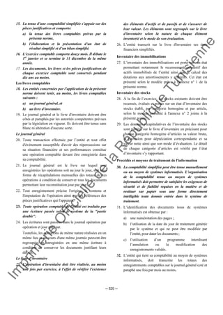 Im
prim
erie
O
fficielle
de
la
République
Tunisienne
─ 520 ─
15. La tenue d’une comptabilité simplifiée s’appuie sur des
pièces justificatives et comporte:
a) la tenue des livres comptables prévus par la
présente norme,
b) l’élaboration et la présentation d’un état de
résultat simplifié et d’un bilan simplifié.
16. L’exercice comptable comporte douze mois. Il débute le
1er
janvier et se termine le 31 décembre de la même
année.
17. Les documents, les livres et les pièces justificatives de
chaque exercice comptable sont conservés pendant
dix ans au moins.
Les livres comptables
18. Les entités concernées par l’application de la présente
norme doivent tenir, au moins, les livres comptables
suivants :
a) un journal général, et
b) un livre d’inventaire.
19. Le journal général et le livre d'inventaire doivent être
côtés et paraphés par les autorités compétentes prévues
par la législation en vigueur. Ils doivent être tenus sans
blanc ni altération d'aucune sorte.
Le journal général
20. Toute transaction effectuée par l’entité et tout effet
d'événement susceptible d'avoir des répercussions sur
sa situation financière et ses performances constitue
une opération comptable devant être enregistrée dans
sa comptabilité.
21. Le journal général est le livre sur lequel sont
enregistrées les opérations soit au jour le jour, soit sous
forme de récapitulations mensuelles des totaux de ces
opérations à condition de conserver tous les documents
permettant leur reconstitution jour par jour.
22. Tout enregistrement précise l'origine, le contenu et
l'imputation de l'opération ainsi que les références des
pièces justificatives qui l'appuient.
23. Toute opération comptable de l'entité est traduite par
une écriture passée selon le système de la "partie
double".
24. Les écritures sont passées dans le journal opération par
opération et jour par jour.
Toutefois, les opérations de même nature réalisées en un
même lieu et au cours d'une même journée peuvent être
regroupées et enregistrées en une même écriture à
condition de conserver les documents justifiant leurs
détails.
Le livre d’inventaire
25. L'opération d'inventaire doit être réalisée, au moins
une fois par exercice, à l'effet de vérifier l'existence
des éléments d'actifs et de passifs et de s'assurer de
leur valeur. Les éléments sont regroupés sur le livre
d'inventaire selon la nature de chaque élément
inventorié et le mode de son évaluation.
26. L’entité transcrit sur le livre d'inventaire ses états
financiers simplifiés.
Inventaire des immobilisations
27. L’inventaire des immobilisations est porté sur un état
permettant notamment le recensement exhaustif des
actifs immobilisés de l’entité ainsi que le calcul des
dotations aux amortissements y afférents. Cet état est
présenté selon le modèle prévu à l'annexe n° 1 de la
présente norme.
Inventaire des stocks
28. À la fin de l’exercice, les stocks existants doivent être
recensés, évalués et portés sur un état d’inventaire des
stocks établi, par catégorie homogène et par article,
selon le modèle présenté à l'annexe n° 2 jointe à la
présente norme.
29. Les données récapitulatives de l’inventaire des stocks
sont portées sur le livre d’inventaire en précisant pour
chaque catégorie homogène d’articles sa valeur brute,
la provision pour dépréciation correspondante et sa
valeur nette ainsi que son mode d’évaluation. Le détail
de chaque catégorie d’articles est vérifié par l’état
d’inventaire s’y rapportant.
Procédés et moyens de traitement de l'information
30. La comptabilité simplifiée peut être tenue manuellement
ou au moyen de systèmes informatisés. L’organisation
de la comptabilité tenue au moyen de systèmes
informatisés doit permettre de satisfaire les exigences de
sécurité et de fiabilité requises en la matière et de
restituer sur papier sous une forme directement
intelligible toute donnée entrée dans le système de
traitement.
31. L’identification des documents issus de systèmes
informatisés est obtenue par :
a) une numérotation des pages ;
b) l’utilisation de la date du jour de traitement générée
par le système et qui ne peut être modifiée par
l’entité, pour dater les documents ;
c) l’utilisation d’un programme interdisant
l’annulation ou la modification des
enregistrements validés.
32. L’entité qui tient sa comptabilité au moyen de systèmes
informatisés, doit transcrire les totaux des
enregistrements comptables sur le journal général coté et
paraphé une fois par mois au moins.
 