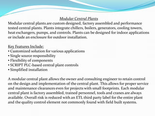 Modular Central Plants
Modular central plants are custom designed, factory assembled and performance
tested central plants. Plants integrate chillers, boilers, generators, cooling towers,
heat exchangers, pumps, and controls. Plants can be designed for indoor applications
or include an enclosure for outdoor installation.
Key Features Include:
? Customized solution for various applications
? Single source responsibility
? Flexibility of components
? SCRIPT PLC-based central plant controls
? Simplified installation
A modular central plant allows the owner and consulting engineer to retain control
on the design and implementation of the central plant. This allows for proper service
and maintenance clearances even for projects with small footprints. Each modular
central plant is factory assembled, trained personnel, tools and cranes are always
available. Overall risk is reduced with an ETL third party label for the entire plant
and the quality control element not commonly found with field built systems.
 