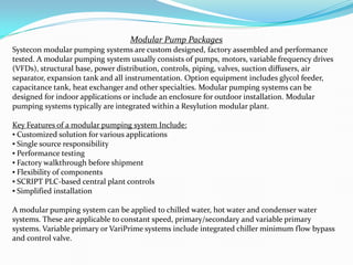 Modular Pump Packages
Systecon modular pumping systems are custom designed, factory assembled and performance
tested. A modular pumping system usually consists of pumps, motors, variable frequency drives
(VFDs), structural base, power distribution, controls, piping, valves, suction diffusers, air
separator, expansion tank and all instrumentation. Option equipment includes glycol feeder,
capacitance tank, heat exchanger and other specialties. Modular pumping systems can be
designed for indoor applications or include an enclosure for outdoor installation. Modular
pumping systems typically are integrated within a Resylution modular plant.
Key Features of a modular pumping system Include:
? Customized solution for various applications
? Single source responsibility
? Performance testing
? Factory walkthrough before shipment
? Flexibility of components
? SCRIPT PLC-based central plant controls
? Simplified installation
A modular pumping system can be applied to chilled water, hot water and condenser water
systems. These are applicable to constant speed, primary/secondary and variable primary
systems. Variable primary or VariPrime systems include integrated chiller minimum flow bypass
and control valve.
 