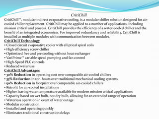 CritiChill
CritiChill?, modular indirect evaporative cooling, is a modular chiller solution designed for air-
cooled chiller replacement. CritiChill may be applied to a number of applications, including
mission critical and process. CritiChill provides the efficiency of a water-cooled chiller and the
benefit of an integrated economizer. For improved redundancy and reliability, CritiChill is
installed as multiple modules with communication between modules.
CritiChill Technology
? Closed circuit evaporative cooler with elliptical spiral coils
? High efficiency screw chiller
? Optimized free and pre cooling without heat exchanger
? VariPrime? variable speed pumping and fan control
? High-Speed PLC controls
? Reduced water use
CritiChill Advantages
? 30% Reduction in operating cost over comparable air-cooled chillers
? 33% Reduction in ton-hours over traditional mechanical cooling systems
? 50% Reduction in footprint over comparable air-cooled chillers
? Retrofit for air-cooled installations
? Higher leaving water temperature available for modern mission critical applications
? Capacity based on wet bulb, not dry bulb, allowing for an extended range of operation
? Waterless operation in event of water outage
? Modular construction
? Installed and operating quickly
? Eliminates traditional construction delays
 