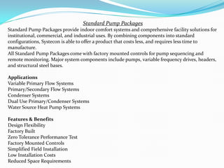 Standard Pump Packages
Standard Pump Packages provide indoor comfort systems and comprehensive facility solutions for
institutional, commercial, and industrial uses. By combining components into standard
configurations, Systecon is able to offer a product that costs less, and requires less time to
manufacture.
All Standard Pump Packages come with factory mounted controls for pump sequencing and
remote monitoring. Major system components include pumps, variable frequency drives, headers,
and structural steel bases.
Applications
Variable Primary Flow Systems
Primary/Secondary Flow Systems
Condenser Systems
Dual Use Primary/Condenser Systems
Water Source Heat Pump Systems
Features & Benefits
Design Flexibility
Factory Built
Zero Tolerance Performance Test
Factory Mounted Controls
Simplified Field Installation
Low Installation Costs
Reduced Space Requirements
 