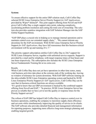System:<br />To ensure effective support for the entire ERP solution stack, Café Coffee Day selected SUSE Linux Enterprise Server Priority Support for SAP Applications, provided by Wipro* Infotech*. This joint support offering from Novell and SAP gives Café Coffee Day a single support entry point, reducing complexity, accelerating problem resolution and cutting the total cost of ownership. The solution also provides seamless integration with SAP Solution Manager into the SAP Global Support backbone.<br />“SAP ERP plays a crucial role in helping us to manage internal operations and to maintain control over our extended supply chain,” . “We cannot tolerate any downtime for the SAP environment. With SUSE Linux Enterprise Server Priority Support for SAP Applications, they have full reassurance that this business-critical environment will be up and running 24 x 7.”<br />The priority support subscription entitles Café Coffee Day to 24x7 support for SUSE Linux Enterprise Server, together with unlimited service requests. Support is provided by e-mail and by telephone, with target response times of four hours and one hour respectively. The subscription also includes the SUSE Linux Enterprise Server Fundamentals Training Kit at no extra cost.<br />Results<br />While Café Coffee Day does not yet have operations in other time zones, many vital business activities take place at the extreme ends of the working day, leaving no window of tolerance for system downtime. With SAP ERP software running on the ultra-reliable SUSE Linux Enterprise operating system and backed by SUSE Linux Enterprise Priority Support for SAP Applications, Café Coffee Day can be sure that its business-critical functions are always available.<br />“It’s good to know that our ERP environment is backed by the combined support offering from Novell and SAP,”. “In practice, SUSE Linux Enterprise Server has proven so reliable that we have yet to test the quality or response times for the Priority Support service!”<br />The rollout of SAP ERP has helped Café Coffee Day to improve control over its business operations, enabling the company to maximize supply chain efficiency and cut costs while simultaneously improving the quality of service to its clients. The SAP software also provides detailed financial and management information for reporting purposes, supporting more effective long-term strategic planning and enabling targeted growth. <br />“SUSE Linux Enterprise Server provides an economical, reliable and scalable platform for SAP ERP,” said Chaudhary. “As Café Coffee Day continues on its rapid growth path, this scalability will help us to expand the business without disruption and without incurring significant additional costs for the IT environment.”<br />