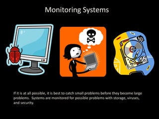 Monitoring Systems If it is at all possible, it is best to catch small problems before they become large problems.  Systems are monitored for possible problems with storage, viruses, and security. 