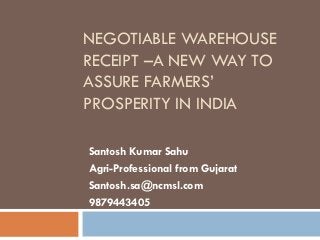 NEGOTIABLE WAREHOUSE
RECEIPT –A NEW WAY TO
ASSURE FARMERS’
PROSPERITY IN INDIA

Santosh Kumar Sahu
Agri-Professional from Gujarat
Santosh.sa@ncmsl.com
9879443405
 