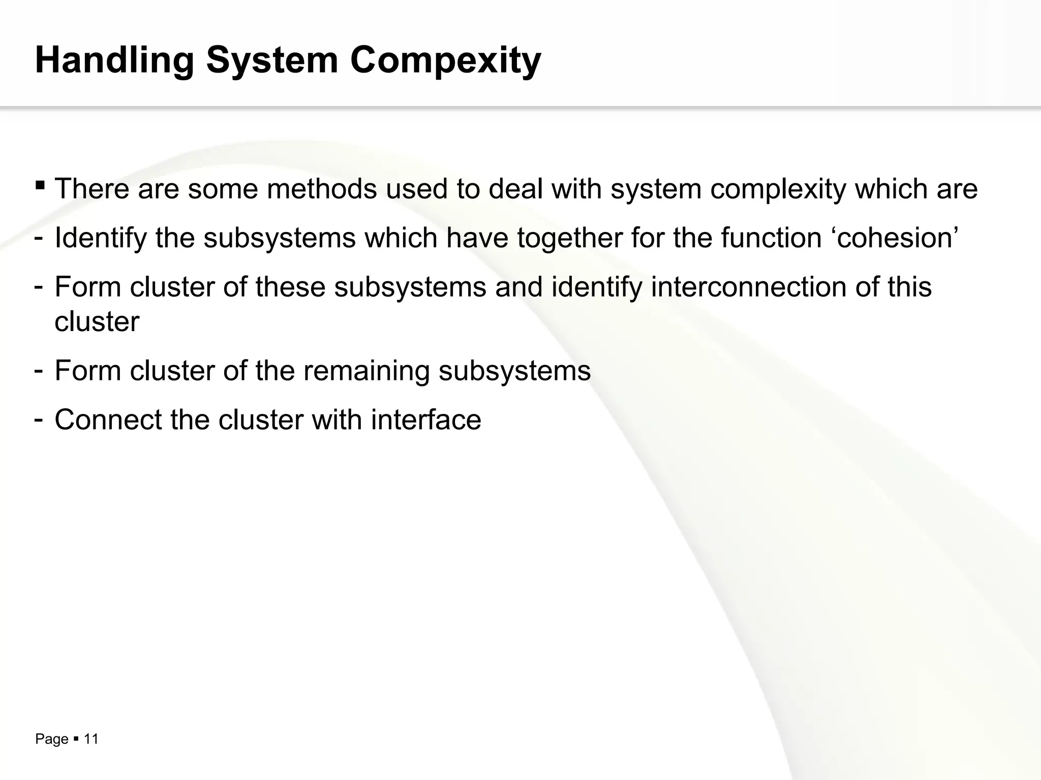 Handling System Compexity


 There are some methods used to deal with system complexity which are
- Identify the subsystems which have together for the function ‘cohesion’
- Form cluster of these subsystems and identify interconnection of this
  cluster
- Form cluster of the remaining subsystems
- Connect the cluster with interface




Page  11
 