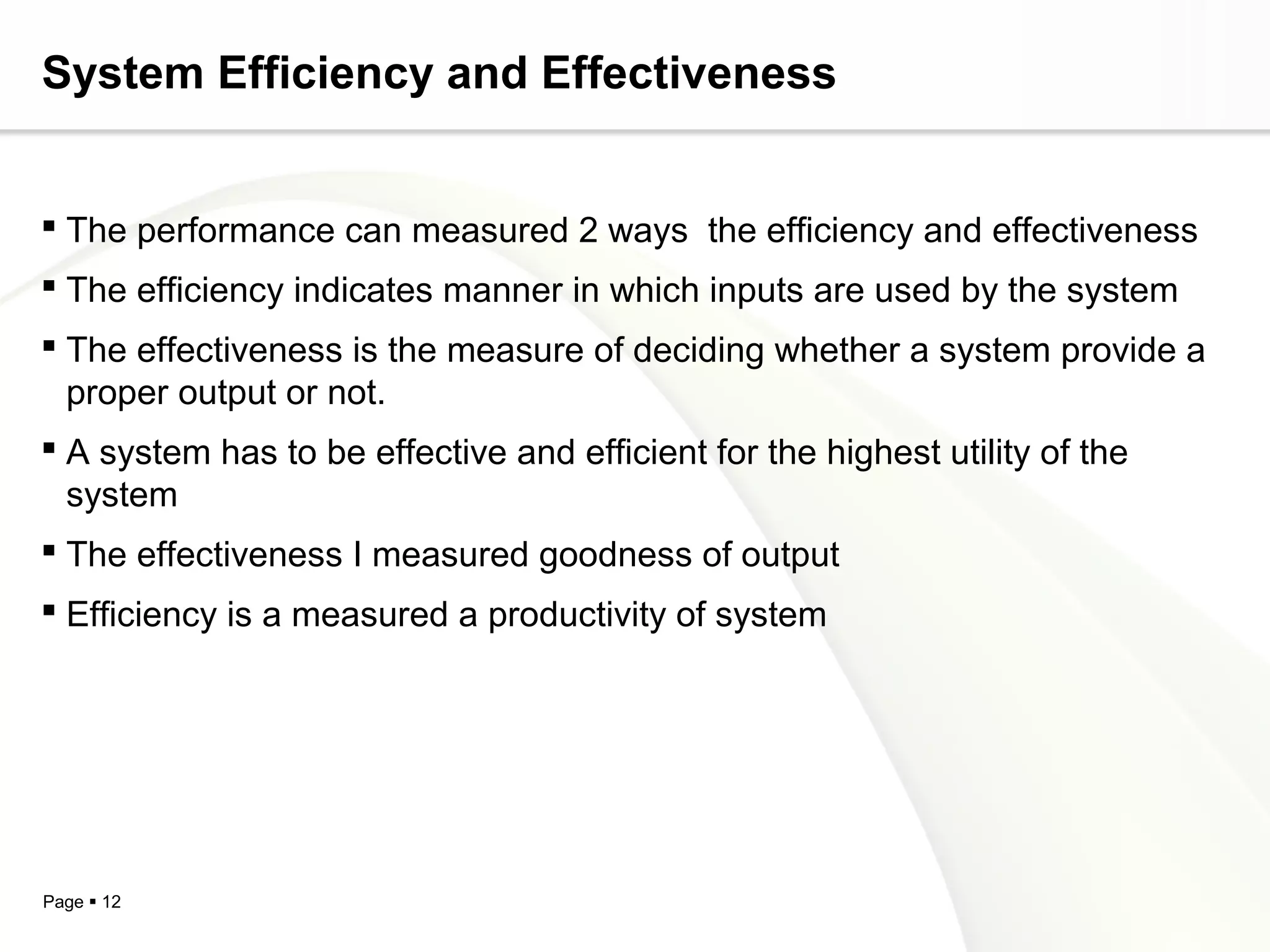 System Efficiency and Effectiveness


 The performance can measured 2 ways the efficiency and effectiveness
 The efficiency indicates manner in which inputs are used by the system
 The effectiveness is the measure of deciding whether a system provide a
  proper output or not.
 A system has to be effective and efficient for the highest utility of the
  system
 The effectiveness I measured goodness of output
 Efficiency is a measured a productivity of system




Page  12
 