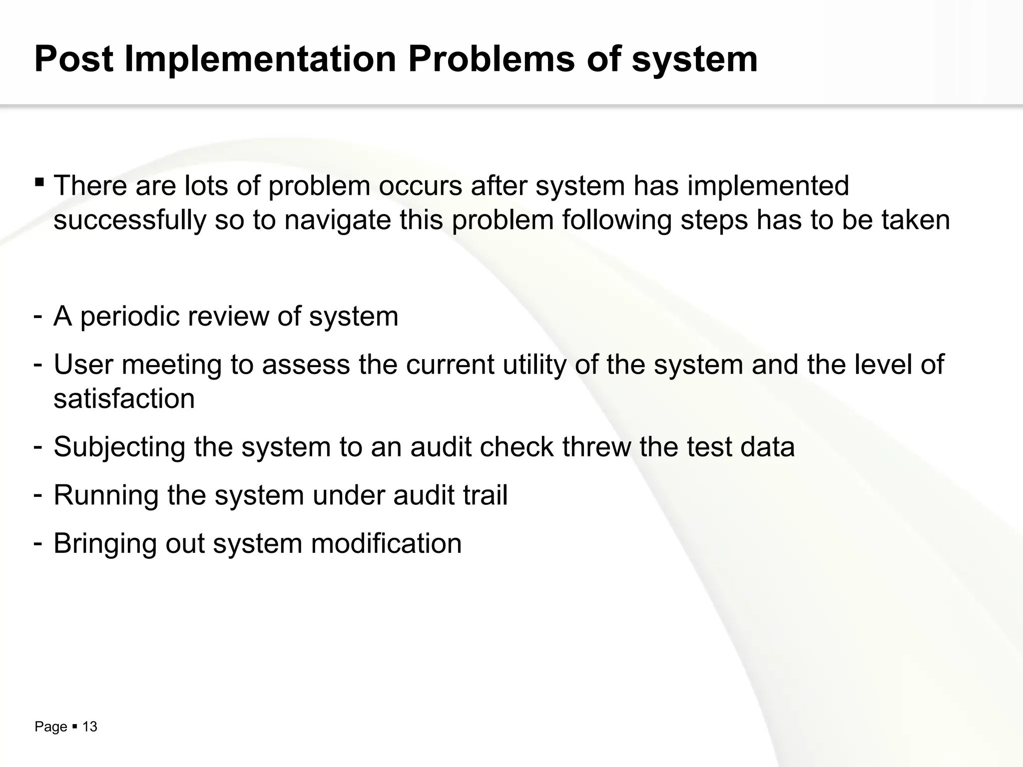 Post Implementation Problems of system


 There are lots of problem occurs after system has implemented
  successfully so to navigate this problem following steps has to be taken


- A periodic review of system
- User meeting to assess the current utility of the system and the level of
  satisfaction
- Subjecting the system to an audit check threw the test data
- Running the system under audit trail
- Bringing out system modification




Page  13
 
