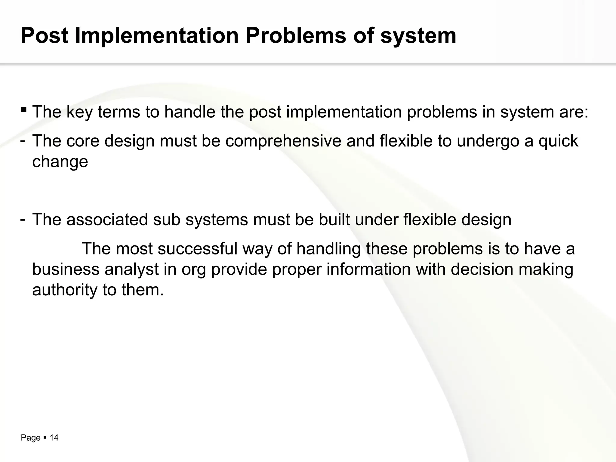 Post Implementation Problems of system


 The key terms to handle the post implementation problems in system are:
- The core design must be comprehensive and flexible to undergo a quick
  change


- The associated sub systems must be built under flexible design
        The most successful way of handling these problems is to have a
  business analyst in org provide proper information with decision making
  authority to them.




Page  14
 