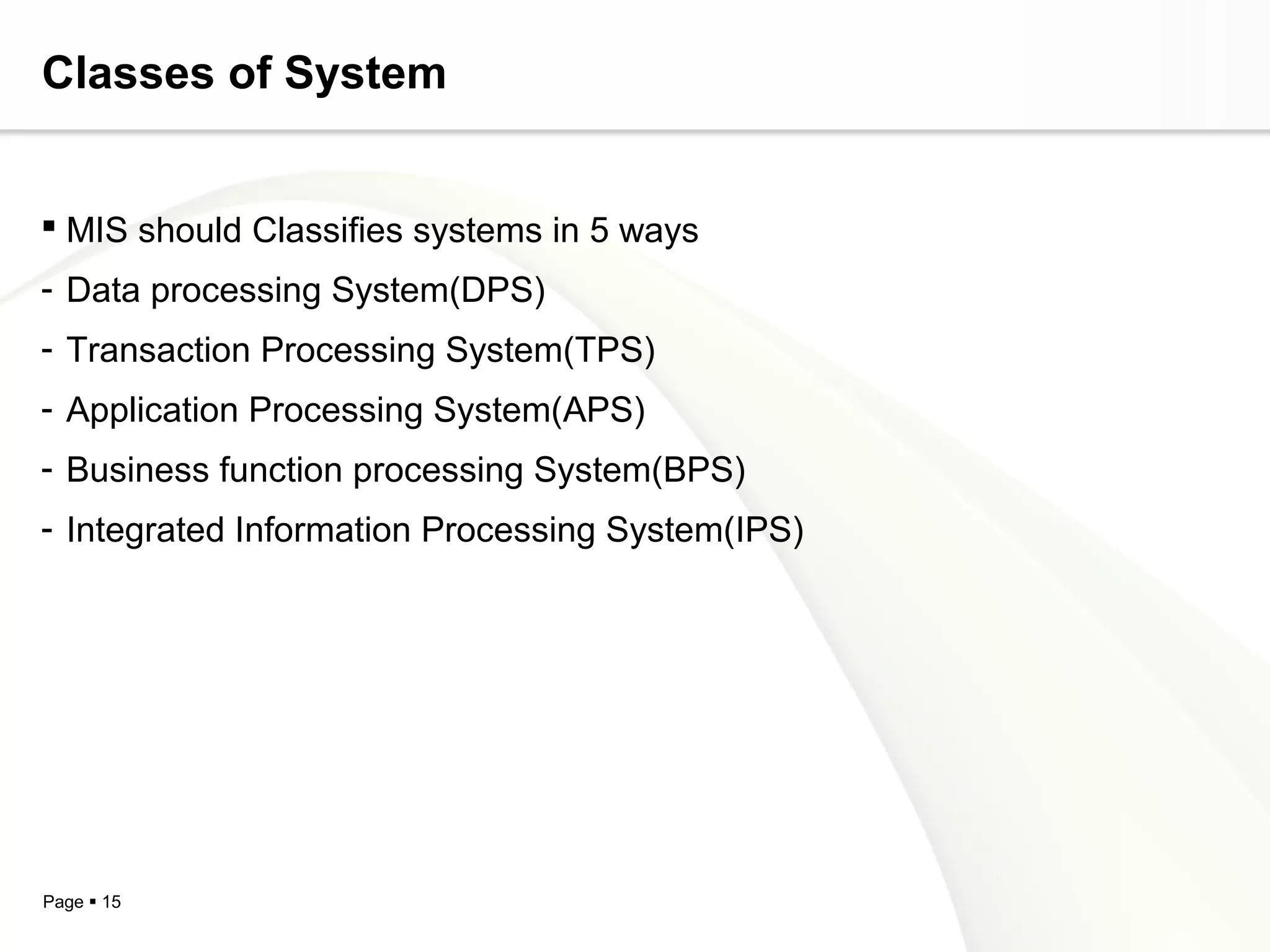 Classes of System


 MIS should Classifies systems in 5 ways
- Data processing System(DPS)
- Transaction Processing System(TPS)
- Application Processing System(APS)
- Business function processing System(BPS)
- Integrated Information Processing System(IPS)




Page  15
 