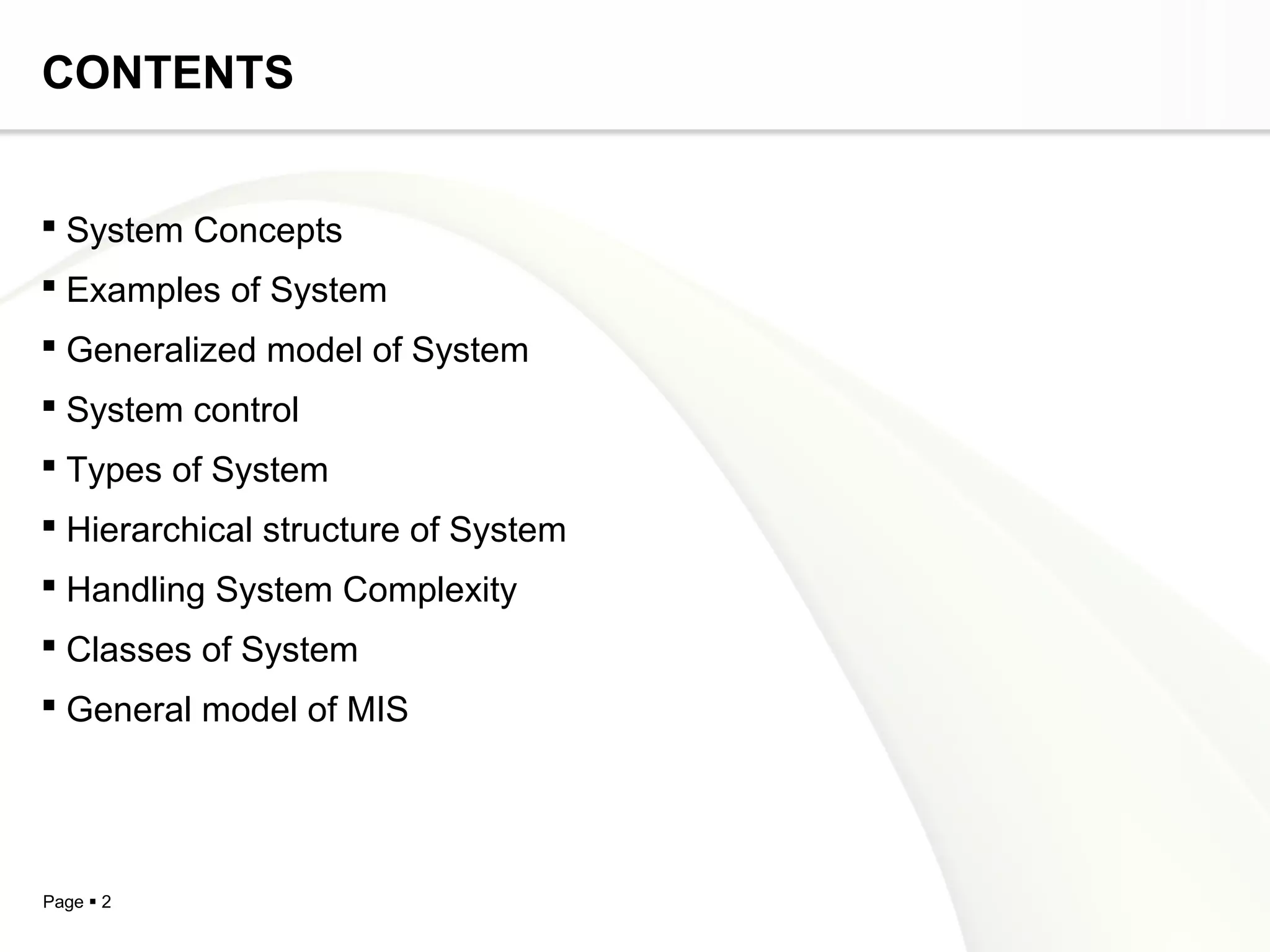 CONTENTS


 System Concepts
 Examples of System
 Generalized model of System
 System control
 Types of System
 Hierarchical structure of System
 Handling System Complexity
 Classes of System
 General model of MIS




Page  2
 