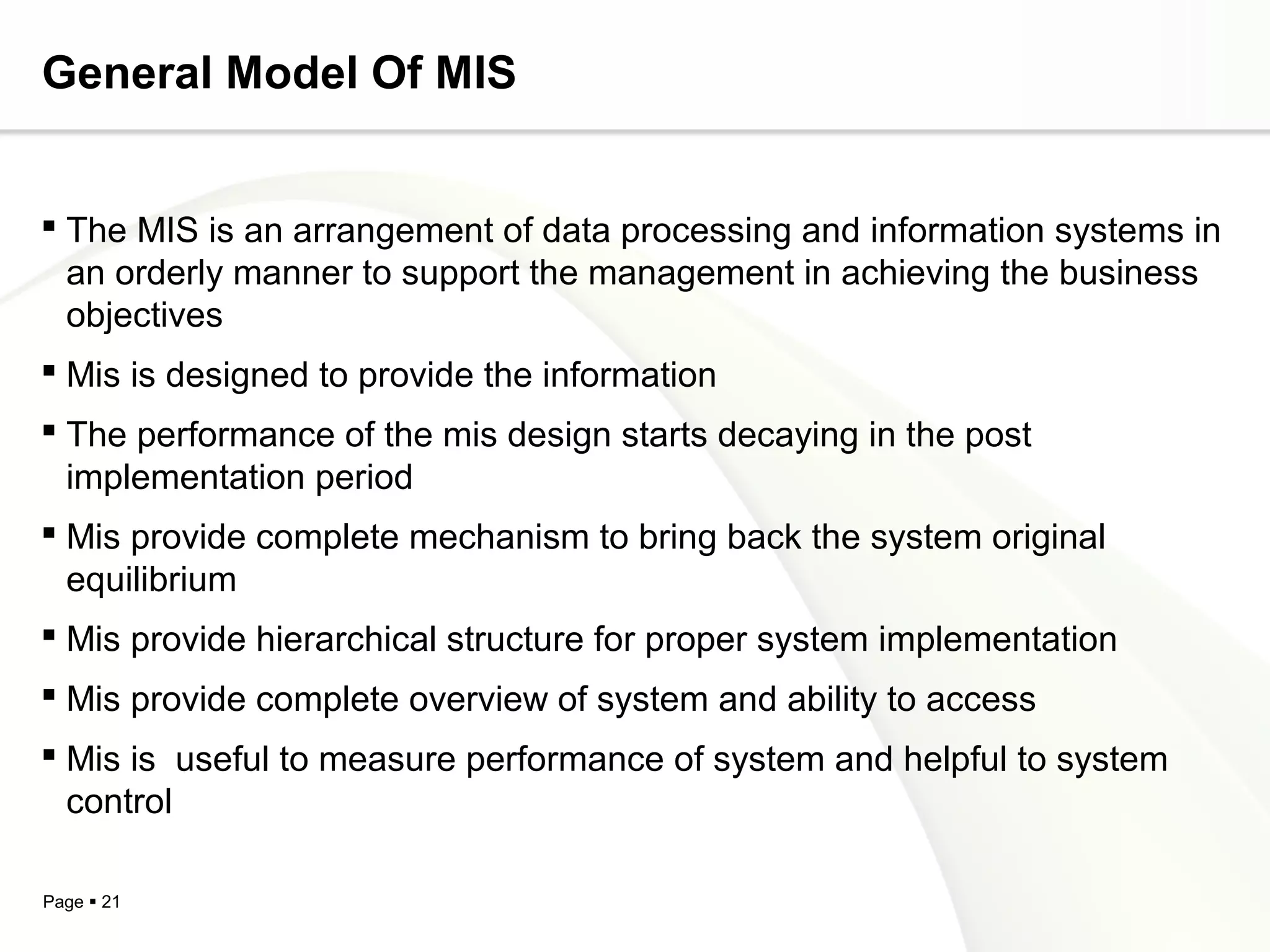 General Model Of MIS


 The MIS is an arrangement of data processing and information systems in
  an orderly manner to support the management in achieving the business
  objectives
 Mis is designed to provide the information
 The performance of the mis design starts decaying in the post
  implementation period
 Mis provide complete mechanism to bring back the system original
  equilibrium
 Mis provide hierarchical structure for proper system implementation
 Mis provide complete overview of system and ability to access
 Mis is useful to measure performance of system and helpful to system
  control

Page  21
 