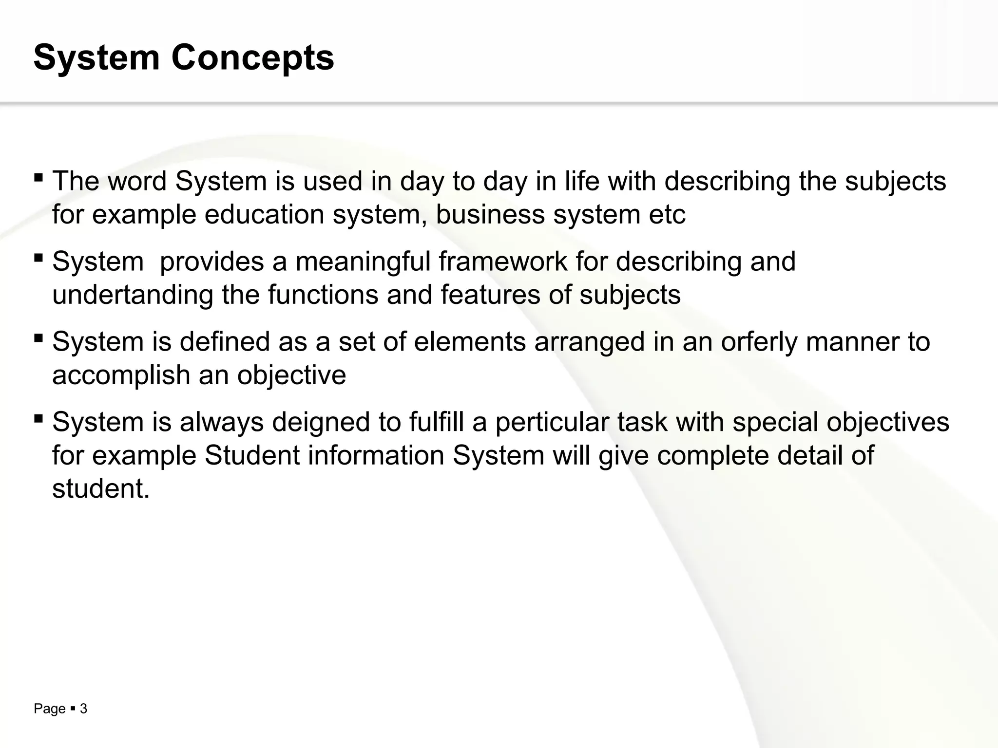 System Concepts


 The word System is used in day to day in life with describing the subjects
  for example education system, business system etc
 System provides a meaningful framework for describing and
  undertanding the functions and features of subjects
 System is defined as a set of elements arranged in an orferly manner to
  accomplish an objective
 System is always deigned to fulfill a perticular task with special objectives
  for example Student information System will give complete detail of
  student.




Page  3
 