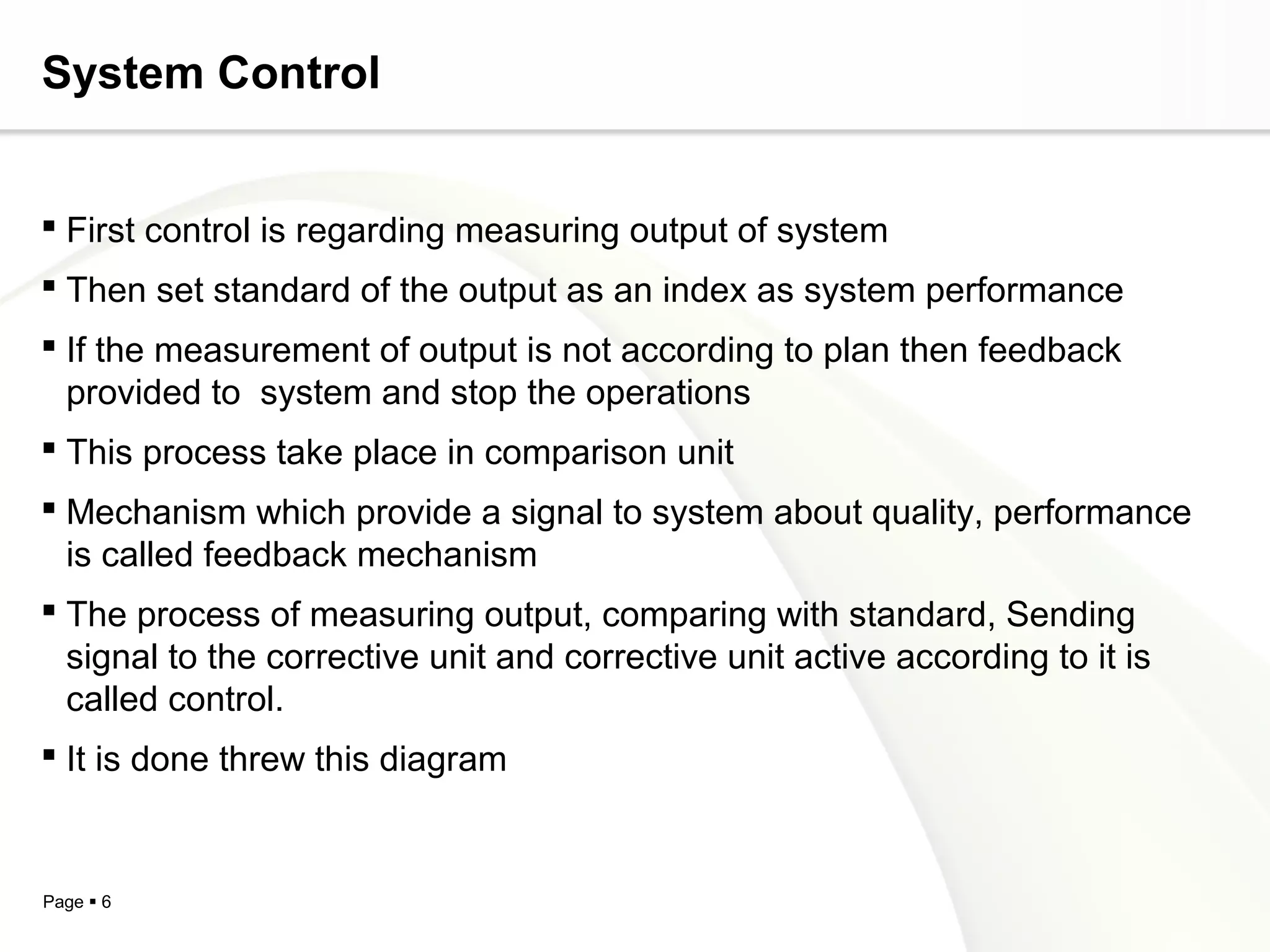 System Control


 First control is regarding measuring output of system
 Then set standard of the output as an index as system performance
 If the measurement of output is not according to plan then feedback
  provided to system and stop the operations
 This process take place in comparison unit
 Mechanism which provide a signal to system about quality, performance
  is called feedback mechanism
 The process of measuring output, comparing with standard, Sending
  signal to the corrective unit and corrective unit active according to it is
  called control.
 It is done threw this diagram


Page  6
 