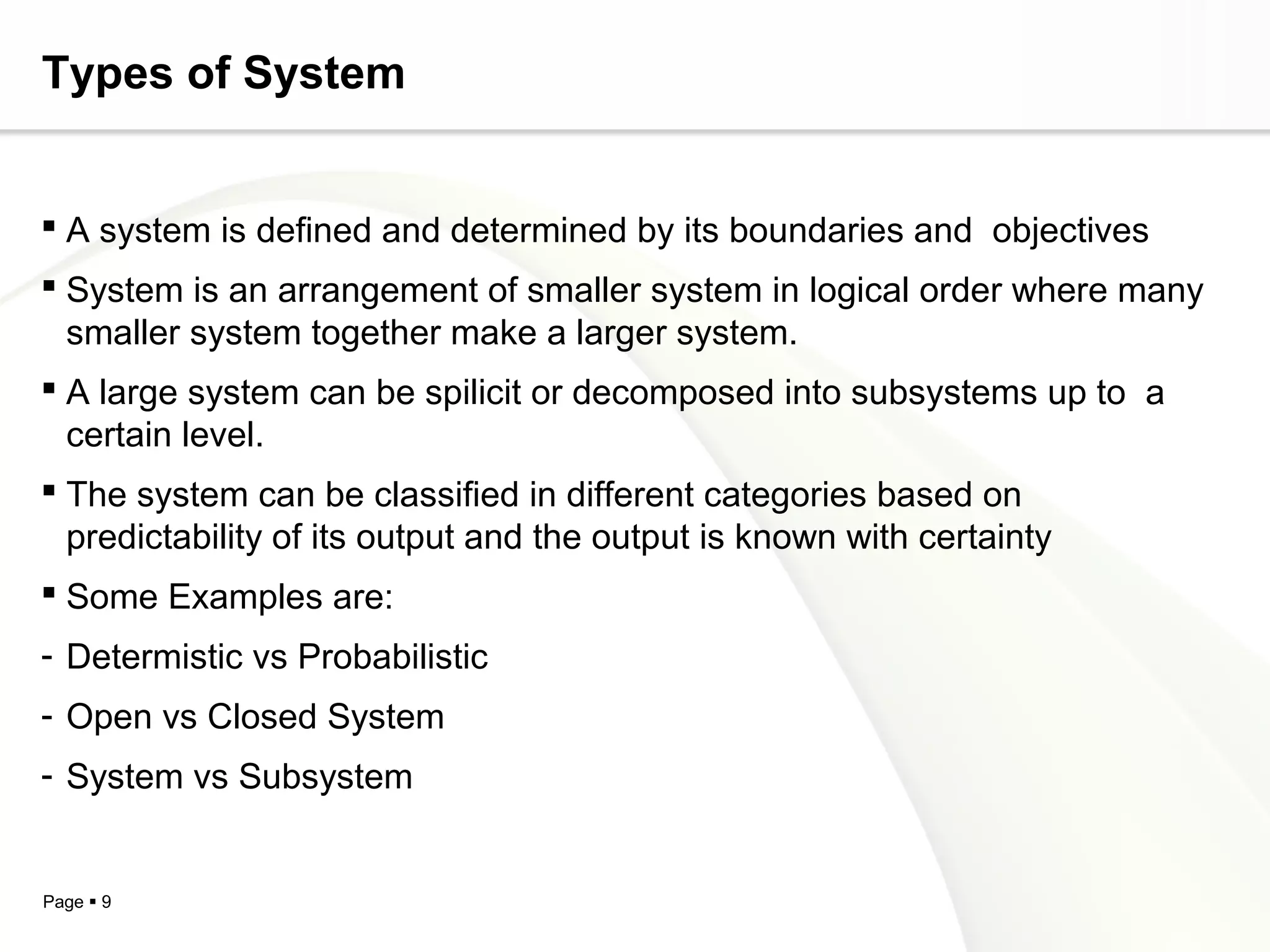Types of System


 A system is defined and determined by its boundaries and objectives
 System is an arrangement of smaller system in logical order where many
  smaller system together make a larger system.
 A large system can be spilicit or decomposed into subsystems up to a
  certain level.
 The system can be classified in different categories based on
  predictability of its output and the output is known with certainty
 Some Examples are:
- Determistic vs Probabilistic
- Open vs Closed System
- System vs Subsystem


Page  9
 