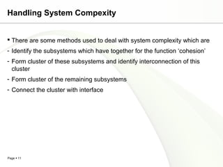 Handling System Compexity


 There are some methods used to deal with system complexity which are
- Identify the subsystems which have together for the function ‘cohesion’
- Form cluster of these subsystems and identify interconnection of this
  cluster
- Form cluster of the remaining subsystems
- Connect the cluster with interface




Page  11
 