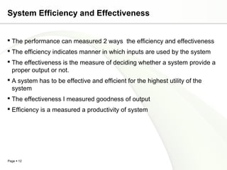 System Efficiency and Effectiveness


 The performance can measured 2 ways the efficiency and effectiveness
 The efficiency indicates manner in which inputs are used by the system
 The effectiveness is the measure of deciding whether a system provide a
  proper output or not.
 A system has to be effective and efficient for the highest utility of the
  system
 The effectiveness I measured goodness of output
 Efficiency is a measured a productivity of system




Page  12
 