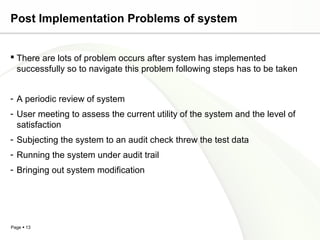 Post Implementation Problems of system


 There are lots of problem occurs after system has implemented
  successfully so to navigate this problem following steps has to be taken


- A periodic review of system
- User meeting to assess the current utility of the system and the level of
  satisfaction
- Subjecting the system to an audit check threw the test data
- Running the system under audit trail
- Bringing out system modification




Page  13
 