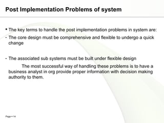 Post Implementation Problems of system


 The key terms to handle the post implementation problems in system are:
- The core design must be comprehensive and flexible to undergo a quick
  change


- The associated sub systems must be built under flexible design
        The most successful way of handling these problems is to have a
  business analyst in org provide proper information with decision making
  authority to them.




Page  14
 