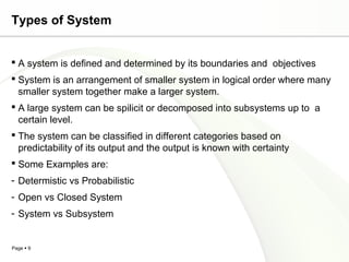 Types of System


 A system is defined and determined by its boundaries and objectives
 System is an arrangement of smaller system in logical order where many
  smaller system together make a larger system.
 A large system can be spilicit or decomposed into subsystems up to a
  certain level.
 The system can be classified in different categories based on
  predictability of its output and the output is known with certainty
 Some Examples are:
- Determistic vs Probabilistic
- Open vs Closed System
- System vs Subsystem


Page  9
 