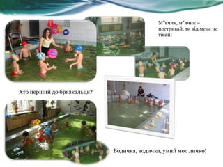 М”ячик, м”ячик –
постривай, ти від мене не
тікай!

Хто перший до брязкальця?

Водичка, водичка, умий моє личко!

 