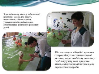 В дошкільному закладі забезпечені
необхідні умови для занять
плаванням з обов‟язковим
урахуванням індивідуальних
особливостей фізичного розвитку
дітей.

Під час занять в басейні медична
сестра слідкує за станом кожної
дитини, надає необхідну допомогу.
Особливу увагу вона приділяє
дітям, які почали займатися після
перенесеної хвороби.

 