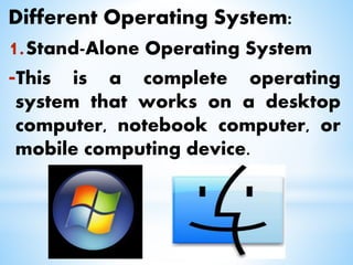 Different Operating System:
1.Stand-Alone Operating System
-This is a complete operating
system that works on a desktop
computer, notebook computer, or
mobile computing device.
 
