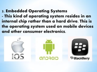 2. Embedded Operating Systems
- This kind of operating system resides in an
internal chip rather than a hard drive. This is
the operating system used on mobile devices
and other consumer electronics.
 