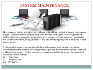 SYSTEM MAINTENANCE
Once a system has been installed and fully operational then the task of system maintenance
begins. The maintenance programming term involves keeping the software operational
that is undertaking preventive measures to keep computer program running, monitoring
the systems operations, fixing problems if any and modifying programs in response to user
requirements.
System maintenance is an ongoing activity, which covers a wide variety of activities,
including removing program and design errors, updating documentation and test data and
updating user support. For the purpose of convenience, maintenance may be categorized
into three classes, namely:
i) Corrective,
ii) Adaptive, and
iii) Perfective.
 