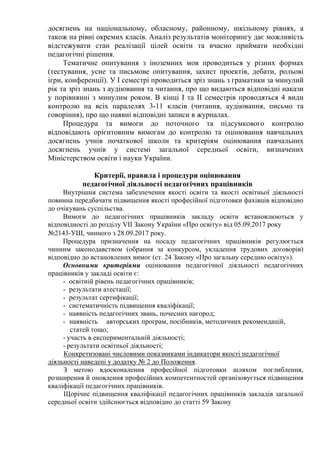 досягнень на національному, обласному, районному, шкільному рівнях, а
також на рівні окремих класів. Аналіз результатів моніторингу дає можливість
відстежувати стан реалізації цілей освіти та вчасно приймати необхідні
педагогічні рішення.
Тематичне опитування з іноземних мов проводиться у різних формах
(тестування, усне та письмове опитування, захист проектів, дебати, рольові
ігри, конференції). У І семестрі проводиться зріз знань з граматики за минулий
рік та зріз знань з аудіювання та читання, про що видаються відповідні накази
у порівнянні з минулим роком. В кінці І та ІІ семестрів проводяться 4 види
контролю на всіх паралелях 3-11 класів (читання, аудіювання, письмо та
говоріння), про що наявні відповідні записи в журналах.
Процедура та вимоги до поточного та підсумкового контролю
відповідають орієнтовним вимогам до контролю та оцінювання навчальних
досягнень учнів початкової школи та критеріям оцінювання навчальних
досягнень учнів у системі загальної середньої освіти, визначених
Міністерством освіти і науки України.
Критерії, правила і процедури оцінювання
педагогічної діяльності педагогічних працівників
Внутрішня система забезпечення якості освіти та якості освітньої діяльності
повинна передбачати підвищення якості професійної підготовки фахівців відповідно
до очікувань суспільства.
Вимоги до педагогічних працівників закладу освіти встановлюються у
відповідності до розділу VII Закону України «Про освіту» від 05.09.2017 року
№2143-УШ, чинного з 28.09.2017 року.
Процедура призначення на посаду педагогічних працівників регулюється
чинним законодавством (обрання за конкурсом, укладення трудових договорів)
відповідно до встановлених вимог (ст. 24 Закону «Про загальну середню освіту»).
Основними критеріями оцінювання педагогічної діяльності педагогічних
працівників у закладі освіти є:
- освітній рівень педагогічних працівників;
- результати атестації;
- результат сертифікації;
- систематичність підвищення кваліфікації;
- наявність педагогічних звань, почесних нагород;
- наявність авторських програм, посібників, методичних рекомендацій,
статей тощо;
- участь в експериментальній діяльності;
- результати освітньої діяльності;
Конкретизовані числовими показниками індикатори якості педагогічної
діяльності наведені у додатку № 2 до Положення.
З метою вдосконалення професійної підготовки шляхом поглиблення,
розширення й оновлення професійних компетентностей організовується підвищення
кваліфікації педагогічних працівників.
Щорічне підвищення кваліфікації педагогічних працівників закладів загальної
середньої освіти здійснюється відповідно до статті 59 Закону
 