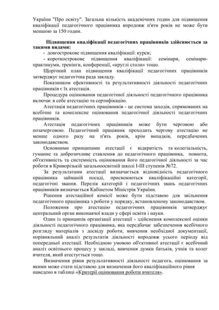 України "Про освіту". Загальна кількість академічних годин для підвищення
кваліфікації педагогічного працівника впродовж п'яти років не може бути
меншою за 150 годин.
Підвищення кваліфікації педагогічних працівників здійснюється за
такими видами:
- довгострокове підвищення кваліфікації: курси;
- короткострокове підвищення кваліфікації: семінари, семінари-
практикуми, тренінги, конференції, «круглі столи» тощо.
Щорічний план підвищення кваліфікації педагогічних працівників
затверджує педагогічна рада закладу.
Показником ефективності та результативності діяльності педагогічних
працівників є їх атестація.
Процедура оцінювання педагогічної діяльності педагогічного працівника
включає в себе атестацію та сертифікацію.
Атестація педагогічних працівників - це система заходів, спрямованих на
всебічне та комплексне оцінювання педагогічної діяльності педагогічних
працівників.
Атестація педагогічних працівників може бути черговою або
позачерговою. Педагогічний працівник проходить чергову атестацію не
менше одного разу на п'ять років, крім випадків, передбачених
законодавством.
Основними принципами атестації є відкритість та колегіальність,
гуманне та доброзичливе ставлення до педагогічного працівника, повнота,
об'єктивність та системність оцінювання його педагогічної діяльності за час
роботи в Криворізькій загальноосвітній школі І-ІІІ ступенів №72.
За результатами атестації визначається відповідність педагогічного
працівника займаній посаді, присвоюються кваліфікаційні категорії,
педагогічні звання. Перелік категорій і педагогічних звань педагогічних
працівників визначається Кабінетом Міністрів України.
Рішення атестаційної комісії може бути підставою для звільнення
педагогічного працівника з роботи у порядку, встановленому законодавством.
Положення про атестацію педагогічних працівників затверджує
центральний орган виконавчої влади у сфері освіти і науки.
Один із принципів організації атестації - здійснення комплексної оцінки
діяльності педагогічного працівника, яка передбачає забезпечення всебічного
розгляду матеріалів з досвіду роботи, вивчення необхідної документації,
порівняльний аналіз результатів діяльності впродовж усього періоду від
попередньої атестації. Необхідною умовою об'єктивної атестації є всебічний
аналіз освітнього процесу у закладі, вивчення думки батьків, учнів та колег
вчителя, який атестується тощо.
Визначення рівня результативності діяльності педагога, оцінювання за
якими може стати підставою для визначення його кваліфікаційного рівня
наведено в таблиці «Критерії оцінювання роботи вчителя».
 