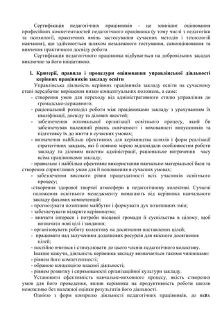 Однією з форм контролю діяльності педагогічних працівників, до як2
их
Сертифікація педагогічних працівників - це зовнішнє оцінювання
професійних компетентностей педагогічного працівника (у тому числі з педагогіки
та психології, практичних вмінь застосування сучасних методів і технологій
навчання), що здійснюється шляхом незалежного тестування, самооцінювання та
вивчення практичного досвіду роботи.
Сертифікація педагогічного працівника відбувається на добровільних засадах
виключно за його ініціативою.
1. Критерії, правила і процедури оцінювання управлінської діяльності
керівних працівників закладу освіти
Управлінська діяльність керівних працівників закладу освіти на сучасному
етапі передбачає вирішення низки концептуальних положень, а саме:
- створення умов для переходу від адміністративного стилю управління до
громадсько-державного;
- раціональний розподіл роботи між працівниками закладу з урахуванням їх
кваліфікації, досвіду та ділових якостей;
- забезпечення оптимальної організації освітнього процесу, який би
забезпечував належний рівень освіченості і вихованості випускників та
підготовку їх до життя в сучасних умовах;
- визначення найбільш ефективних для керівництва шляхів і форм реалізації
стратегічних завдань, які б повною мірою відповідали особливостям роботи
закладу та діловим якостям адміністрації, раціональне витрачення часу
всіма працівниками закладу;
- правильне і найбільш ефективне використання навчально-матеріальної бази та
створення сприятливих умов для її поповнення в сучасних умовах;
- забезпечення високого рівня працездатності всіх учасників освітнього
процесу;
-створення здорової творчої атмосфери в педагогічному колективі. Сучасні
положення освітнього менеджменту вимагають від керівника навчального
закладу фахових компетенцій:
- прогнозувати позитивне майбутнє і формувати дух позитивних змін;
- забезпечувати відкрите керівництво;
- вивчати інтереси і потреби місцевої громади й суспільства в цілому, щоб
визначати нові цілі і завдання;
- організовувати роботу колективу на досягнення поставлених цілей;
- працювати над залученням додаткових ресурсів для якісного досягнення
цілей;
- постійно вчитися і стимулювати до цього членів педагогічного колективу.
Інакше кажучи, діяльність керівника закладу визначається такими чинниками:
- рівнем його компетентності;
- обраною концепцією власної діяльності;
- рівнем розвитку і спрямованості організаційної культури закладу.
Установити ефективність навчально-виховного процесу, якість створених
умов для його проведення, вплив керівника на продуктивність роботи школи
неможливо без належної оцінки результатів його діяльності.
 